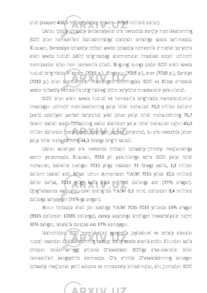 qildi (eksport 459,3 milliard dollar, import – 273,8 milliard dollar). Ushbu ijobiy iqtisodiy tendentsiyalar o’z navbatida xorijiy mamlakatlarning EOII bilan hamkorlikni faollashtirishga qiziqishi ortishiga sabab bo’lmoqda. Xususan, Evroosiyo iqtisodiy ittifoqi savdo-iqtisodiy hamkorlik o’rnatish bo’yicha erkin savdo hududi (eSh) to’g’risidagi shartnomalar imzolash orqali uchinchi mamlakatlar bilan ham hamkorlik qiladi. Bugungi kunga qadar EOII erkin savdo hududi to’g’risida V`etnam (2016 y.), Singapur (2018 y.), eron (2018 y.), Serbiya (2019 y.) bilan shartnomalar imzolangan. Shuningdek EOII va Xitoy o’rtasida savdo-iqtisodiy hamkorlik to’g’risidagi bitim bo’yicha muzokaralar yakunlandi. EOII bilan erkin savdo hududi va hamkorlik to’g’risida memorandumlar imzolagan uchinchi mamlakatlarning yalpi ichki mahsuloti 29,6 trillion dollarni (xarid qobiliyati pariteti bo’yicha) yoki jahon yalpi ichki mahsulotining 23,2 foizini tashkil etadi. Ittifoqning tashqi sheriklari yalpi ichki mahsuloti hajmi 43,9 trillion dollardan iborat (xarid qobiliyati pariteti bo’yicha), bu o’z navbatida jahon yalpi ichki mahsulotining 34,3 foiziga to’g’ri keladi. Ushbu salohiyat o’z navbatida ittifoqni iqtisodiy-ijtimoiy rivojlanishiga zamin yaratmoqda. Xususan, 2019 yil yakunlariga ko’ra EOII yalpi ichki mahsuloti, tashkilot tuzilgan 2015 yilga nisbatan 21 foizga oshib, 1,9 trillion dollarni tashkil etdi. Misol uchun Armaniston YAIM 2015 yilda 10,5 milliard dollar bo’lsa, 2019 yilga kelib 13,6 milliard dollarga etdi (22% o’sgan). Qirg’izistonda esa ushbu davr oralig’ida YAIM 6,6 mlrd. dollardan 8,4 milliard dollarga ko’paygan (21% ga ortgan). Butun Ittifoqda aholi jon boshiga YAIM 2015-2019 yillarda 16% o’sgan (8913 dollardan 10683 dollarga), asosiy kapitalga kiritilgan investitsiyalar hajmi 19% oshgan, ishsizlik darajasi esa 12% kamaygan. Ikkinchidan, EOII mamlakatlari geografik joylashuvi va tarixiy aloqalar nuqtai-nazardan O’zbekistonning asosiy, tabiiy savdo sheriklaridir. Shundan kelib chiqqan holda so’nggi yillarda O’zbekiston EOIIga a’zo-davlatlar bilan hamkorlikni kengaytirib bormoqda. O’z o’rnida O’zbekistonning tanlagan iqtisodiy rivojlanish yo’li xalqaro va mintaqaviy birlashmalar, shu jumladan EOII 