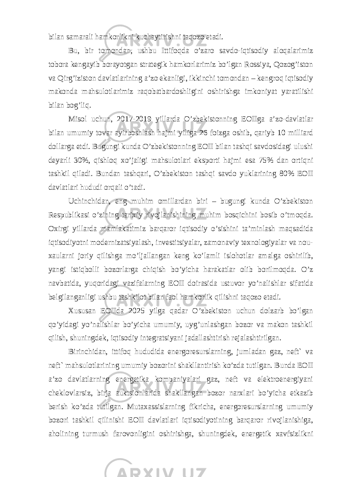 bilan samarali hamkorlikni kuchaytirishni taqozo etadi. Bu, bir tomondan, ushbu Ittifoqda o’zaro savdo-iqtisodiy aloqalarimiz tobora kengayib borayotgan strategik hamkorlarimiz bo’lgan Rossiya, Qozog’iston va Qirg’iziston davlatlarining a’zo ekanligi, ikkinchi tomondan – kengroq iqtisodiy makonda mahsulotlarimiz raqobatbardoshligini oshirishga imkoniyat yaratilishi bilan bog’liq. Misol uchun, 2017-2019 yillarda O’zbekistonning EOIIga a’zo-davlatlar bilan umumiy tovar ayirboshlash hajmi yiliga 26 foizga oshib, qariyb 10 milliard dollarga etdi. Bugungi kunda O’zbekistonning EOII bilan tashqi savdosidagi ulushi deyarli 30%, qishloq xo’jaligi mahsulotlari eksporti hajmi esa 75% dan ortiqni tashkil qiladi. Bundan tashqari, O’zbekiston tashqi savdo yuklarining 80% EOII davlatlari hududi orqali o’tadi. Uchinchidan, eng muhim omillardan biri – bugungi kunda O’zbekiston Respublikasi o’zining tarixiy rivojlanishining muhim bosqichini bosib o’tmoqda. Oxirgi yillarda mamlakatimiz barqaror iqtisodiy o’sishini ta’minlash maqsadida iqtisodiyotni modernizatsiyalash, investitsiyalar, zamonaviy texnologiyalar va nou- xaularni joriy qilishga mo’ljallangan keng ko’lamli islohotlar amalga oshirilib, yangi istiqbolli bozorlarga chiqish bo’yicha harakatlar olib borilmoqda. O’z navbatida, yuqoridagi vazifalarning EOII doirasida ustuvor yo’nalishlar sifatida belgilanganligi ushbu tashkilot bilan faol hamkorlik qilishni taqozo etadi. Xususan EOIIda 2025 yilga qadar O’zbekiston uchun dolzarb bo’lgan qo’yidagi yo’nalishlar bo’yicha umumiy, uyg’unlashgan bozor va makon tashkil qilish, shuningdek, iqtisodiy integratsiyani jadallashtirish rejalashtirilgan. Birinchidan, ittifoq hududida energoresurslarning, jumladan gaz, neft` va neft` mahsulotlarining umumiy bozorini shakllantirish ko’zda tutilgan. Bunda EOII a’zo davlatlarning energetika kompaniyalari gaz, neft va elektroenergiyani cheklovlarsiz, birja auktsionlarida shakllangan bozor narxlari bo’yicha etkazib berish ko’zda tutilgan. Mutaxassislarning fikricha, energoresurslarning umumiy bozori tashkil qilinishi EOII davlatlari iqtisodiyotining barqaror rivojlanishiga, aholining turmush farovonligini oshirishga, shuningdek, energetik xavfsizlikni 