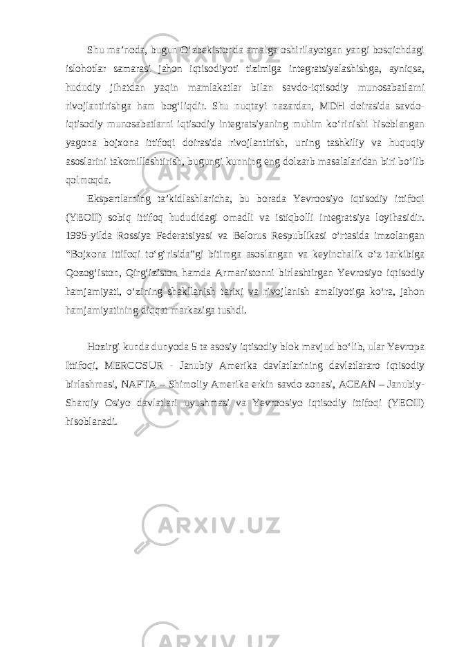 Shu maʼnoda, bugun Oʻzbekistonda amalga oshirilayotgan yangi bosqichdagi islohotlar samarasi jahon iqtisodiyoti tizimiga integratsiyalashishga, ayniqsa, hududiy jihatdan yaqin mamlakatlar bilan savdo-iqtisodiy munosabatlarni rivojlantirishga ham bogʻliqdir. Shu nuqtayi nazardan, MDH doirasida savdo- iqtisodiy munosabatlarni iqtisodiy integratsiyaning muhim koʻrinishi hisoblangan yagona bojxona ittifoqi doirasida rivojlantirish, uning tashkiliy va huquqiy asoslarini takomillashtirish, bugungi kunning eng dolzarb masalalaridan biri boʻlib qolmoqda. Ekspertlarning taʼkidlashlaricha, bu borada Yevroosiyo iqtisodiy ittifoqi (YEOII) sobiq ittifoq hududidagi omadli va istiqbolli integratsiya loyihasidir. 1995-yilda Rossiya Federatsiyasi va Belorus Respublikasi oʻrtasida imzolangan “Bojxona ittifoqi toʻgʻrisida”gi bitimga asoslangan va keyinchalik oʻz tarkibiga Qozogʻiston, Qirgʻiziston hamda Armanistonni birlashtirgan Yevrosiyo iqtisodiy hamjamiyati, oʻzining shakllanish tarixi va rivojlanish amaliyotiga koʻra, jahon hamjamiyatining diqqat markaziga tushdi. Hozirgi kunda dunyoda 5 ta asosiy iqtisodiy blok mavjud boʻlib, ular Yevropa Ittifoqi, MERCOSUR - Janubiy Amerika davlatlarining davlatlararo iqtisodiy birlashmasi, NAFTA – Shimoliy Amerika erkin savdo zonasi, ACEAN – Janubiy- Sharqiy Osiyo davlatlari uyushmasi va Yevroosiyo iqtisodiy ittifoqi (YEOII) hisoblanadi. 