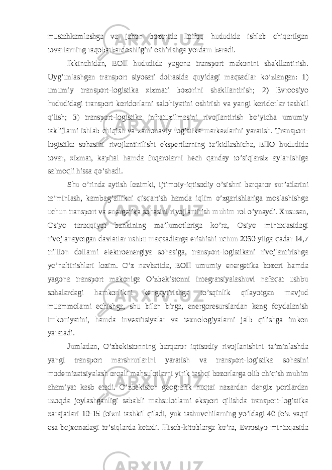 mustahkamlashga va jahon bozorida Ittifoq hududida ishlab chiqarilgan tovarlarning raqobatbardoshligini oshirishga yordam beradi. Ikkinchidan, EOII hududida yagona transport makonini shakllantirish. Uyg’unlashgan transport siyosati doirasida quyidagi maqsadlar ko’zlangan: 1) umumiy transport-logistika xizmati bozorini shakllantirish; 2) Evroosiyo hududidagi transport koridorlarni salohiyatini oshirish va yangi koridorlar tashkil qilish; 3) transport-logistika infratuzilmasini rivojlantirish bo’yicha umumiy takliflarni ishlab chiqish va zamonaviy logistika markazlarini yaratish. Transport- logistika sohasini rivojlantirilishi ekspertlarning ta’kidlashicha, EIIO hududida tovar, xizmat, kapital hamda fuqarolarni hech qanday to’siqlarsiz aylanishiga salmoqli hissa qo’shadi. Shu o’rinda aytish lozimki, ijtimoiy-iqtisodiy o’sishni barqaror sur’atlarini ta’minlash, kambag’allikni qisqartish hamda iqlim o’zgarishlariga moslashishga uchun transport va energetika sohasini rivojlantirish muhim rol o’ynaydi. Xususan, Osiyo taraqqiyot bankining ma’lumotlariga ko’ra, Osiyo mintaqasidagi rivojlanayotgan davlatlar ushbu maqsadlarga erishishi uchun 2030 yilga qadar 14,7 trillion dollarni elektroenergiya sohasiga, transport-logistikani rivojlantirishga yo’naltirishlari lozim. O’z navbatida, EOII umumiy energetika bozori hamda yagona transport makoniga O’zbekistonni integratsiyalashuvi nafaqat ushbu sohalardagi hamkorlikni kengaytirishga to’sqinlik qilayotgan mavjud muammolarni echishga, shu bilan birga, energoresurslardan keng foydalanish imkoniyatini, hamda investitsiyalar va texnologiyalarni jalb qilishga imkon yaratadi. Jumladan, O’zbekistonning barqaror iqtisodiy rivojlanishini ta’minlashda yangi transport marshrutlarini yaratish va transport-logistika sohasini modernizatsiyalash orqali mahsulotlarni yirik tashqi bozorlarga olib chiqish muhim ahamiyat kasb etadi. O’zbekiston geografik nuqtai nazardan dengiz portlardan uzoqda joylashganligi sababli mahsulotlarni eksport qilishda transport-logistika xarajatlari 10-15 foizni tashkil qiladi, yuk tashuvchilarning yo’ldagi 40 foiz vaqti esa bojxonadagi to’siqlarda ketadi. Hisob-kitoblarga ko’ra, Evrosiyo mintaqasida 