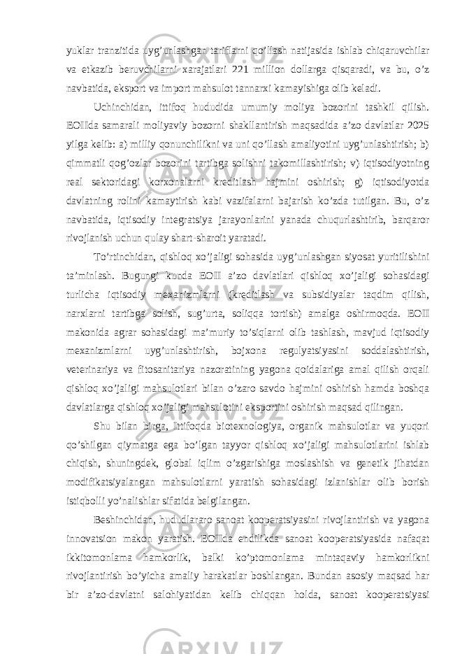 yuklar tranzitida uyg’unlashgan tariflarni qo’llash natijasida ishlab chiqaruvchilar va etkazib beruvchilarni xarajatlari 221 million dollarga qisqaradi, va bu, o’z navbatida, eksport va import mahsulot tannarxi kamayishiga olib keladi. Uchinchidan, ittifoq hududida umumiy moliya bozorini tashkil qilish. EOIIda samarali moliyaviy bozorni shakllantirish maqsadida a’zo davlatlar 2025 yilga kelib: a) milliy qonunchilikni va uni qo’llash amaliyotini uyg’unlashtirish; b) qimmatli qog’ozlar bozorini tartibga solishni takomillashtirish; v) iqtisodiyotning real sektoridagi korxonalarni kreditlash hajmini oshirish; g) iqtisodiyotda davlatning rolini kamaytirish kabi vazifalarni bajarish ko’zda tutilgan. Bu, o’z navbatida, iqtisodiy integratsiya jarayonlarini yanada chuqurlashtirib, barqaror rivojlanish uchun qulay shart-sharoit yaratadi. To’rtinchidan, qishloq xo’jaligi sohasida uyg’unlashgan siyosat yuritilishini ta’minlash. Bugungi kunda EOII a’zo davlatlari qishloq xo’jaligi sohasidagi turlicha iqtisodiy mexanizmlarni (kreditlash va subsidiyalar taqdim qilish, narxlarni tartibga solish, sug’urta, soliqqa tortish) amalga oshirmoqda. EOII makonida agrar sohasidagi ma’muriy to’siqlarni olib tashlash, mavjud iqtisodiy mexanizmlarni uyg’unlashtirish, bojxona regulyatsiyasini soddalashtirish, veterinariya va fitosanitariya nazoratining yagona qoidalariga amal qilish orqali qishloq xo’jaligi mahsulotlari bilan o’zaro savdo hajmini oshirish hamda boshqa davlatlarga qishloq xo’jaligi mahsulotini eksportini oshirish maqsad qilingan. Shu bilan birga, Ittifoqda biotexnologiya, organik mahsulotlar va yuqori qo’shilgan qiymatga ega bo’lgan tayyor qishloq xo’jaligi mahsulotlarini ishlab chiqish, shuningdek, global iqlim o’zgarishiga moslashish va genetik jihatdan modifikatsiyalangan mahsulotlarni yaratish sohasidagi izlanishlar olib borish istiqbolli yo’nalishlar sifatida belgilangan. Beshinchidan, hududlararo sanoat kooperatsiyasini rivojlantirish va yagona innovatsion makon yaratish. EOIIda endilikda sanoat kooperatsiyasida nafaqat ikkitomonlama hamkorlik, balki ko’ptomonlama mintaqaviy hamkorlikni rivojlantirish bo’yicha amaliy harakatlar boshlangan. Bundan asosiy maqsad har bir a’zo-davlatni salohiyatidan kelib chiqqan holda, sanoat kooperatsiyasi 