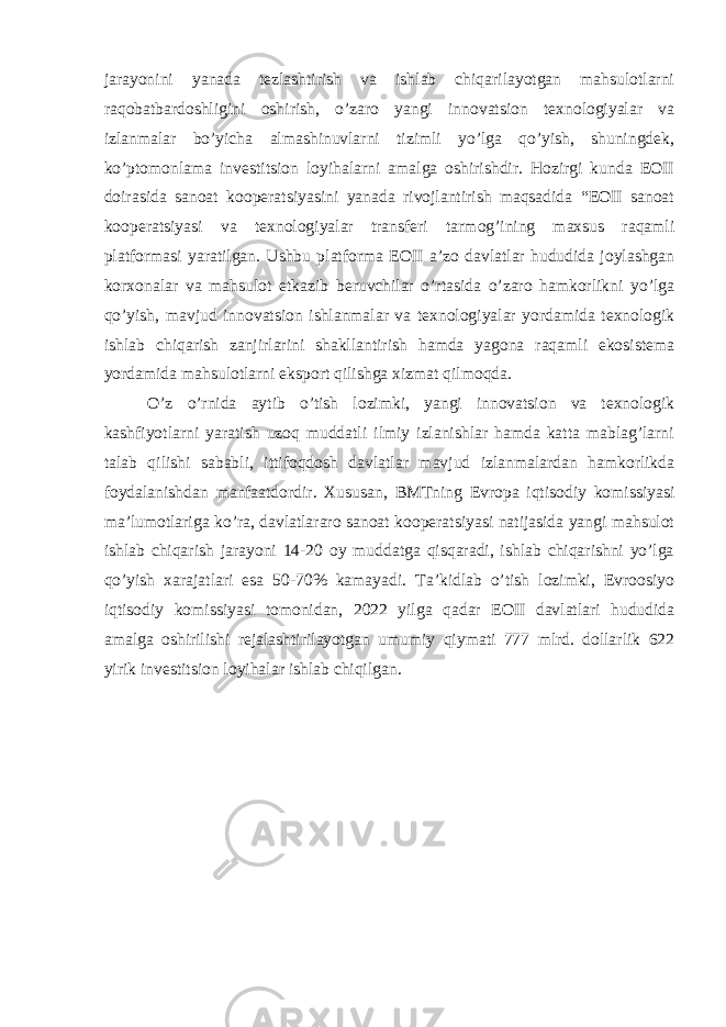 jarayonini yanada tezlashtirish va ishlab chiqarilayotgan mahsulotlarni raqobatbardoshligini oshirish, o’zaro yangi innovatsion texnologiyalar va izlanmalar bo’yicha almashinuvlarni tizimli yo’lga qo’yish, shuningdek, ko’ptomonlama investitsion loyihalarni amalga oshirishdir. Hozirgi kunda EOII doirasida sanoat kooperatsiyasini yanada rivojlantirish maqsadida “EOII sanoat kooperatsiyasi va texnologiyalar transferi tarmog’ining maxsus raqamli platformasi yaratilgan. Ushbu platforma EOII a’zo davlatlar hududida joylashgan korxonalar va mahsulot etkazib beruvchilar o’rtasida o’zaro hamkorlikni yo’lga qo’yish, mavjud innovatsion ishlanmalar va texnologiyalar yordamida texnologik ishlab chiqarish zanjirlarini shakllantirish hamda yagona raqamli ekosistema yordamida mahsulotlarni eksport qilishga xizmat qilmoqda. O’z o’rnida aytib o’tish lozimki, yangi innovatsion va texnologik kashfiyotlarni yaratish uzoq muddatli ilmiy izlanishlar hamda katta mablag’larni talab qilishi sababli, ittifoqdosh davlatlar mavjud izlanmalardan hamkorlikda foydalanishdan manfaatdordir. Xususan, BMTning Evropa iqtisodiy komissiyasi ma’lumotlariga ko’ra, davlatlararo sanoat kooperatsiyasi natijasida yangi mahsulot ishlab chiqarish jarayoni 14-20 oy muddatga qisqaradi, ishlab chiqarishni yo’lga qo’yish xarajatlari esa 50-70% kamayadi. Ta’kidlab o’tish lozimki, Evroosiyo iqtisodiy komissiyasi tomonidan, 2022 yilga qadar EOII davlatlari hududida amalga oshirilishi rejalashtirilayotgan umumiy qiymati 777 mlrd. dollarlik 622 yirik investitsion loyihalar ishlab chiqilgan. 