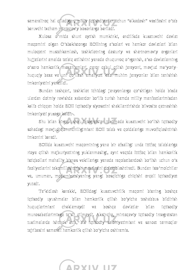 samaraliroq hal qiladigan, milliy iqtisodiyotlar uchun “elkadosh” vazifasini o’tab beruvchi ixcham mintaqaviy bozorlarga beriladi. Xulosa o’rnida shuni aytish mumkinki, endilikda kuzatuvchi davlat maqomini olgan O’zbekistonga EOIIning a’zolari va hamkor davlatlari bilan muloqotni mustahkamlash, tashkilotning dasturiy va shartnomaviy organlari hujjatlarini amalda tatbiq etilishini yanada chuqurroq o’rganish, a’zo davlatlarning o’zaro hamkorlik mexanizmlari, qaror qabul qilish jarayoni, mavjud me’yoriy- huquqiy baza va uni qo’llash amaliyoti kabi muhim jarayonlar bilan tanishish imkoniyatini yaratildi. Bundan tashqari, tashkilot ichidagi jarayonlarga qo’shilgan holda bizda ulardan doimiy ravishda xabardor bo’lib turish hamda milliy manfaatlarimizdan kelib chiqqan holda EOII iqtisodiy siyosatini shakllantirishda bilvosita qatnashish imkoniyati yuzaga keldi. Shu bilan birga, ushbu integratsion tuzilmada kuzatuvchi bo’lish iqtisodiy sohadagi mavjud qonunchiligimizni EOII talab va qoidalariga muvofiqlashtirish imkonini beradi. EOIIda kuzatuvchi maqomining yana bir afzalligi unda ittifoq talablariga rioya qilish majburiyatining yuklanmasligi, ayni vaqtda Ittifoq bilan hamkorlik istiqbollari mahalliy biznes vakillariga yanada raqobatbardosh bo’lish uchun o’z faoliyatlarini takomillashtirish masalasini dolzarblashtiradi. Bundan iste’molchilar va, umuman, modernizatsiyaning yangi bosqichiga chiqishi orqali iqtisodiyot yutadi. Ta’kidlash kerakki, EOIIdagi kuzatuvchilik maqomi bizning boshqa iqtisodiy uyushmalar bilan hamkorlik qilish bo’yicha tashabbus bildirish huquqlarimizni cheklamaydi va boshqa davlatlar bilan iqtisodiy munosabatlarimizga ta’sir qilmaydi. Aksincha, mintaqaviy iqtisodiy integratsion tuzilmalarda ishtirok etib, biz iqtisodiy salohiyatimizni va sanoat tarmoqlar tajribasini samarali hamkorlik qilish bo’yicha oshiramiz. 