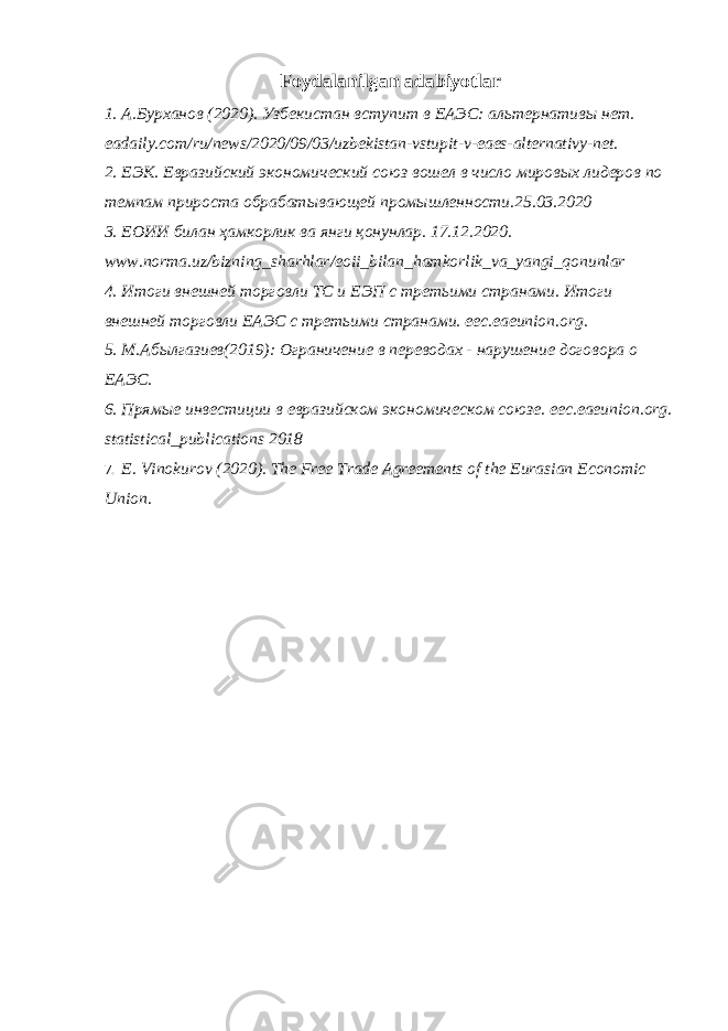 Foydalanilgan adabiyotlar 1. А.Бурханов (2020). Узбекистан вступит в ЕАЭС: альтернативы нет. eadaily.com/ru/news/2020/09/03/uzbekistan-vstupit-v-eaes-alternativy-net. 2. E ЭК. Евразийский экономический союз вошел в число мировых лидеров по темпам прироста обрабатывающей промышленности.25.03.2020 3. ЕОИИ билан ҳамкорлик ва янги қонунлар. 17.12.2020. www . norma . uz / bizning _ sharhlar / eoii _ bilan _ hamkorlik _ va _ yangi _ qonunlar 4. Итоги внешней торговли ТС и ЕЭП с третьими странами. Итоги внешней торговли ЕАЭС с третьими странами. eec . eaeunion . org . 5. М.Абылгазиев(2019): Ограничение в переводах - нарушение договора о ЕАЭС. 6. Прямые инвестиции в евразийском экономическом союзе. eec . eaeunion . org . statistical _ publications 2018 7. E. Vinokurov (2020). The Free Trade Agreements of the Eurasian Economic Union. 