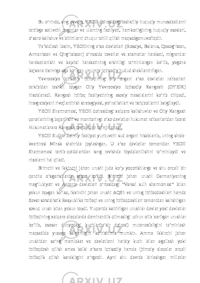 Bu oʻrinda, eng avvalo, YEOII doirasidagi tashkiliy-huquqiy munosabatlarni tartibga soluvchi organlar va ularning faoliyati, hamkorligining huquqiy asoslari, oʻzaro kelishuv va bitimlarni chuqur tahlil qilish maqsadgamuvofiqdir. Taʼkidlash lozim, YEOIIning aʼzo davlatlari (Rossiya, Belarus, Qozogʻiston, Armaniston va Qirgʻiziston) oʻrtasida tovarlar va xizmatlar harakati, migrantlar harakatlanishi va kapital harakatining erkinligi taʼminlangan boʻlib, yagona bojxona tizimiga ega boʻlgan umumiy iqtisodiy hudud shakllantirilgan. Yevroosiyo iqtisodiy ittifoqining oliy organi aʼzo davlatlar rahbarlari tarkibidan tashkil topgan Oliy Yevroosiyo Iqtisodiy Kengashi (OYEIK) hisoblanadi. Kengash ittifoq faoliyatining asosiy masalalarini koʻrib chiqadi, integratsiyani rivojlantirish strategiyasi, yoʻnalishlari va istiqbollarini belgilaydi. YEOII Shartnomasi, YEOII doirasidagi xalqaro kelishuvlar va Oliy Kengash qarorlarining bajarilishi va monitoringi aʼzo davlatlar hukumat rahbarlaridan iborat Hukumatlararo Kengash tomonidan taʼminlanadi. YEOII Sudi – doimiy faoliyat yurituvchi sud organi hisoblanib, uning shtab- kvartirasi Minsk shahrida joylashgan. U aʼzo davlatlar tomonidan YEOII Shartnomasi tartib-qoidalaridan teng ravishda foydalanilishini taʼminlaydi va nizolarni hal qiladi. Birinchi va ikkinchi jahon urushi juda ko’p yoqotishlarga va shu orqali bir qancha o’zgarishlarda saboq bo’ldi. Birinchi jahon urushi Germaniyaning mag’lubiyati va Antanta davlatlari o’rtasidagi “Versal sulh shartnomasi” bilan yakun topgan bo’lsa, ikkinchi jahon urushi AQSh va uning ittifoqdoshlari hamda Sovet sotsialistik Respublika ittifoqi va uning ittifoqdoshlari tomonidan kelishilgan sovuq urush bilan yakun topdi. Yuqorida keltirilgan urushlar davlat yoki davlatlar ittifoqining xalqaro aloqalarda dominantlik qilmasligi uchun olib borilgan urushlar bo’lib, asosan dunyodagi kuchlar(ta’sir doirasi) mutanosibligini ta’minlash maqsadida yuzaga kelganligini ko’rishimiz mumkin. Ammo ikkinchi jahon urushidan so’ng mamlakat va davlatlatni harbiy kuch bilan egallash yoki ittifoqdosh qilish emas balki o’zaro iqtisodiy hamda ijtimoiy aloqalar orqali ittifoqlik qilish kerakligini o’rgatdi. Ayni shu davrda birlashgan millatlar 