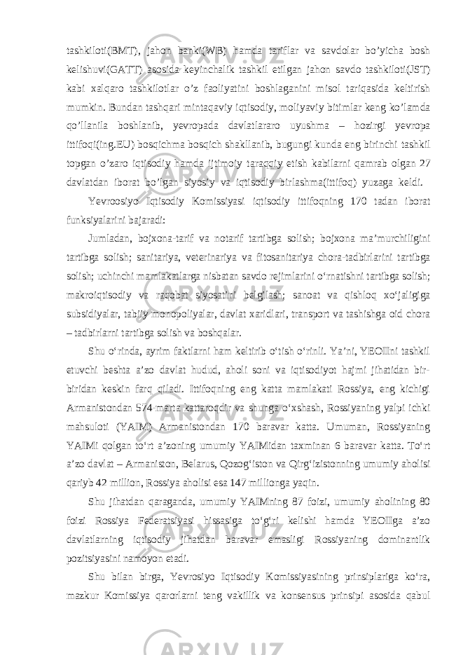 tashkiloti(BMT), jahon banki(WB) hamda tariflar va savdolar bo’yicha bosh kelishuvi(GATT) asosida keyinchalik tashkil etilgan jahon savdo tashkiloti(JST) kabi xalqaro tashkilotlar o’z faoliyatini boshlaganini misol tariqasida keltirish mumkin. Bundan tashqari mintaqaviy iqtisodiy, moliyaviy bitimlar keng ko’lamda qo’llanila boshlanib, yevropada davlatlararo uyushma – hozirgi yevropa ittifoqi(ing.EU) bosqichma bosqich shakllanib, bugungi kunda eng birinchi tashkil topgan o’zaro iqtisodiy hamda ijtimoiy taraqqiy etish kabilarni qamrab olgan 27 davlatdan iborat bo’lgan siyosiy va iqtisodiy birlashma(ittifoq) yuzaga keldi. Yevroosiyo Iqtisodiy Komissiyasi iqtisodiy ittifoqning 170 tadan iborat funksiyalarini bajaradi: Jumladan, bojxona-tarif va notarif tartibga solish; bojxona maʼmurchiligini tartibga solish; sanitariya, veterinariya va fitosanitariya chora-tadbirlarini tartibga solish; uchinchi mamlakatlarga nisbatan savdo rejimlarini oʻrnatishni tartibga solish; makroiqtisodiy va raqobat siyosatini belgilash; sanoat va qishloq xoʻjaligiga subsidiyalar, tabiiy monopoliyalar, davlat xaridlari, transport va tashishga oid chora – tadbirlarni tartibga solish va boshqalar. Shu oʻrinda, ayrim faktlarni ham keltirib oʻtish oʻrinli. Yaʼni, YEOIIni tashkil etuvchi beshta aʼzo davlat hudud, aholi soni va iqtisodiyot hajmi jihatidan bir- biridan keskin farq qiladi. Ittifoqning eng katta mamlakati Rossiya, eng kichigi Armanistondan 574-marta kattaroqdir va shunga oʻxshash, Rossiyaning yalpi ichki mahsuloti (YAIM) Armanistondan 170 baravar katta. Umuman, Rossiyaning YAIMi qolgan toʻrt aʼzoning umumiy YAIMidan taxminan 6 baravar katta. Toʻrt aʼzo davlat – Armaniston, Belarus, Qozogʻiston va Qirgʻizistonning umumiy aholisi qariyb 42 million, Rossiya aholisi esa 147 millionga yaqin. Shu jihatdan qaraganda, umumiy YAIMning 87 foizi, umumiy aholining 80 foizi Rossiya Federatsiyasi hissasiga toʻgʻri kelishi hamda YEOIIga aʼzo davlatlarning iqtisodiy jihatdan baravar emasligi Rossiyaning dominantlik pozitsiyasini namoyon etadi. Shu bilan birga, Yevrosiyo Iqtisodiy Komissiyasining prinsiplariga koʻra, mazkur Komissiya qarorlarni teng vakillik va konsensus prinsipi asosida qabul 