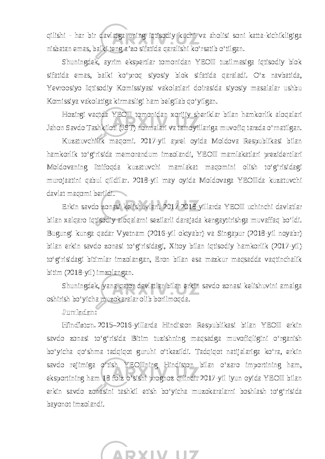 qilishi - har bir davlatga uning iqtisodiy kuchi va aholisi soni katta-kichikligiga nisbatan emas, balki teng aʼzo sifatida qaralishi koʻrsatib oʻtilgan. Shuningdek, ayrim ekspertlar tomonidan YEOII tuzilmasiga iqtisodiy blok sifatida emas, balki koʻproq siyosiy blok sifatida qaraladi. Oʻz navbatida, Yevroosiyo Iqtisodiy Komissiyasi vakolatlari doirasida siyosiy masalalar ushbu Komissiya vakolatiga kirmasligi ham belgilab qoʻyilgan. Hozirgi vaqtda YEOII tomonidan xorijiy sheriklar bilan hamkorlik aloqalari Jahon Savdo Tashkiloti (JST) normalari va tamoyillariga muvofiq tarzda oʻrnatilgan. Kuzatuvchilik maqomi. 2017-yil aprel oyida Moldova Respublikasi bilan hamkorlik toʻgʻrisida memorandum imzolandi, YEOII mamlakatlari prezidentlari Moldovaning Ittifoqda kuzatuvchi mamlakat maqomini olish toʻgʻrisidagi murojaatini qabul qildilar. 2018-yil may oyida Moldovaga YEOIIda kuzatuvchi davlat maqomi berildi. Erkin savdo zonasi kelishuvlari. 2017-2018-yillarda YEOII uchinchi davlatlar bilan xalqaro iqtisodiy aloqalarni sezilarli darajada kengaytirishga muvaffaq boʻldi. Bugungi kunga qadar Vyetnam (2016-yil oktyabr) va Singapur (2018-yil noyabr) bilan erkin savdo zonasi toʻgʻrisidagi, Xitoy bilan iqtisodiy hamkorlik (2017-yil) toʻgʻrisidagi bitimlar imzolangan, Eron bilan esa mazkur maqsadda vaqtinchalik bitim (2018-yil) imzolangan. Shuningdek, yana qator davlatlar bilan erkin savdo zonasi kelishuvini amalga oshirish boʻyicha muzokaralar olib borilmoqda. Jumladan: Hindiston.   2015–2016-yillarda Hindiston Respublikasi bilan YEOII erkin savdo zonasi toʻgʻrisida Bitim tuzishning maqsadga muvofiqligini oʻrganish boʻyicha qoʻshma tadqiqot guruhi oʻtkazildi. Tadqiqot natijalariga koʻra, erkin savdo rejimiga oʻtish YEOIIning Hindiston bilan oʻzaro importining ham, eksportining ham 18 foiz oʻsishi prognoz qilindi. 2017-yil iyun oyida YEOII bilan erkin savdo zonasini tashkil etish boʻyicha muzokaralarni boshlash toʻgʻrisida bayonot imzolandi. 