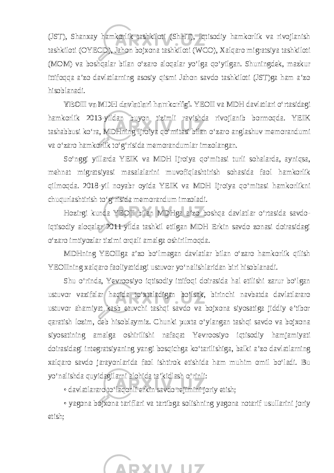 (JST), Shanxay hamkorlik tashkiloti (ShHT), Iqtisodiy hamkorlik va rivojlanish tashkiloti (OYECD), Jahon bojxona tashkiloti (WCO), Xalqaro migratsiya tashkiloti (MOM) va boshqalar bilan oʻzaro aloqalar yoʻlga qoʻyilgan. Shuningdek, mazkur ittifoqqa aʼzo davlatlarning asosiy qismi Jahon savdo tashkiloti (JST)ga ham aʼzo hisoblanadi. YEOII va MDH davlatlari hamkorligi.   YEOII va MDH davlatlari oʻrtasidagi hamkorlik 2013-yildan buyon tizimli ravishda rivojlanib bormoqda. YEIK tashabbusi koʻra, MDHning Ijroiya qoʻmitasi bilan oʻzaro anglashuv memorandumi va oʻzaro hamkorlik toʻgʻrisida memorandumlar imzolangan. Soʻnggi yillarda YEIK va MDH Ijroiya qoʻmitasi turli sohalarda, ayniqsa, mehnat migratsiyasi masalalarini muvofiqlashtirish sohasida faol hamkorlik qilmoqda. 2018-yil noyabr oyida YEIK va MDH Ijroiya qoʻmitasi hamkorlikni chuqurlashtirish toʻgʻrisida memorandum imzoladi. Hozirgi kunda YEOII bilan MDHga aʼzo boshqa davlatlar oʻrtasida savdo- iqtisodiy aloqalar 2011-yilda tashkil etilgan MDH Erkin savdo zonasi doirasidagi oʻzaro imtiyozlar tizimi orqali amalga oshirilmoqda. MDHning YEOIIga aʼzo boʻlmagan davlatlar bilan oʻzaro hamkorlik qilish YEOIIning xalqaro faoliyatidagi ustuvor yoʻnalishlaridan biri hisoblanadi. Shu oʻrinda, Yevroosiyo iqtisodiy ittifoqi doirasida hal etilishi zarur boʻlgan ustuvor vazifalar haqida toʻxtaladigan boʻlsak, birinchi navbatda davlatlararo ustuvor ahamiyat kasb etuvchi tashqi savdo va bojxona siyosatiga jiddiy eʼtibor qaratish lozim, deb hisoblaymiz. Chunki puxta oʻylangan tashqi savdo va bojxona siyosatining amalga oshirilishi nafaqat Yevroosiyo iqtisodiy hamjamiyati doirasidagi integratsiyaning yangi bosqichga koʻtarilishiga, balki aʼzo davlatlarning xalqaro savdo jarayonlarida faol ishtirok etishida ham muhim omil boʻladi. Bu yoʻnalishda quyidagilarni alohida taʼkidlash oʻrinli: • davlatlararo toʻlaqonli erkin savdo rejimini joriy etish; • yagona bojxona tariflari va tartibga solishning yagona notarif usullarini joriy etish; 