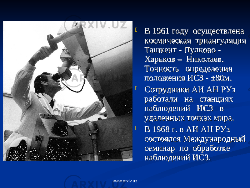  В 1961 году В 1961 году осуществлена осуществлена космическая космическая триангуляция триангуляция ТашкентТашкент -- ПулковоПулково - - Харьков – Харьков – Николаев. Николаев. Точность Точность определения определения положения ИСЗ - ±80м.положения ИСЗ - ±80м.  Сотрудники АИ АН РУз Сотрудники АИ АН РУз работалиработали на на станциях станциях наблюдений наблюдений ИСЗИСЗ в в удаленных точках мира.удаленных точках мира.  В 1968 г. в АИ АН РУз В 1968 г. в АИ АН РУз состоялся Международный состоялся Международный семинар семинар попо обработке обработке наблюдений ИСЗ. наблюдений ИСЗ. www.arxiv.uz 