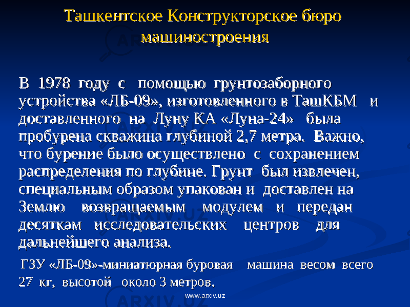 Ташкентское Конструкторское бюро Ташкентское Конструкторское бюро машиностроениямашиностроения В В 1978 1978 году году с с помощью помощью грунтозаборного грунтозаборного устройства «ЛБ-09», изготовленного в ТашКБМустройства «ЛБ-09», изготовленного в ТашКБМ и и доставленного доставленного на на Луну КА «Луна-24» была Луну КА «Луна-24» была пробурена скважина глубиной 2,7 метра. Важно, пробурена скважина глубиной 2,7 метра. Важно, что бурение было осуществленочто бурение было осуществлено с с сохранением сохранением распределения по глубине. Грунтраспределения по глубине. Грунт был извлечен, был извлечен, специальным образом упакован и специальным образом упакован и доставлен на доставлен на Землю Землю возвращаемым возвращаемым модулем модулем ии передан передан десяткамдесяткам исследовательских исследовательских центров центров для для дальнейшего анализа. дальнейшего анализа. ГЗУ «ЛБ-09»-миниатюрная буровая ГЗУ «ЛБ-09»-миниатюрная буровая машинамашина весом весом всеговсего 27 27 кг, кг, высотой высотой около 3 метровоколо 3 метров .. www.arxiv.uz 