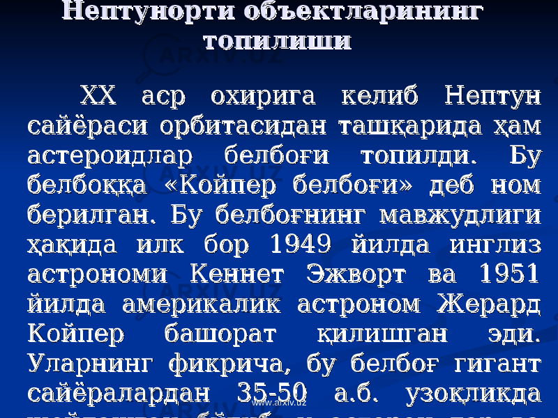 Нептунорти объектларининг Нептунорти объектларининг топилишитопилиши ХХ аср охирига келиб Нептун ХХ аср охирига келиб Нептун сайёраси орбитасидан ташсайёраси орбитасидан таш ққ арида арида ҳҳ ам ам астероидлар белбоастероидлар белбо ғғ и топилди. Бу и топилди. Бу белбобелбо ққққ а «Койпер белбоа «Койпер белбо ғғ и» деб ном и» деб ном берилган. Бу белбоберилган. Бу белбо ғғ нинг мавжудлиги нинг мавжудлиги ҳҳ аа ққ ида илк бор 1949 йилда инглиз ида илк бор 1949 йилда инглиз астрономи Кеннет Эжворт ва 1951 астрономи Кеннет Эжворт ва 1951 йилда америкалик астроном Жерард йилда америкалик астроном Жерард Койпер башорат Койпер башорат ққ илишган эди. илишган эди. Уларнинг фикрича, бу белбоУларнинг фикрича, бу белбо ғғ гигант гигант сайёралардан 35-50 а.б. узосайёралардан 35-50 а.б. узо ққ ликда ликда жойлашган бўлиб, у астероидлар ва жойлашган бўлиб, у астероидлар ва кометалардан иборат.кометалардан иборат. www.arxiv.uz 