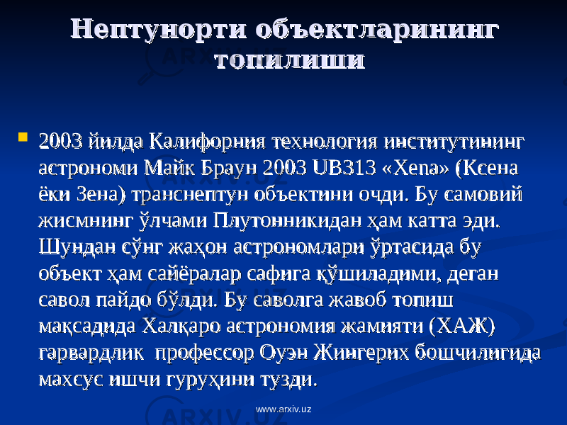 Нептунорти объектларининг Нептунорти объектларининг топилишитопилиши  2003 йилда Калифорния технология институтининг 2003 йилда Калифорния технология институтининг астрономи Майк Браун 2003 астрономи Майк Браун 2003 UBUB 313 «313 « XenaXena » (Ксена » (Ксена ёки Зена) транснептун объектини очди. Бу самовий ёки Зена) транснептун объектини очди. Бу самовий жисмнинг ўлчами Плутонникидан жисмнинг ўлчами Плутонникидан ҳҳ ам катта эди. ам катта эди. Шундан сўнг жаШундан сўнг жа ҳҳ он астрономлари ўртасида бу он астрономлари ўртасида бу объект объект ҳҳ ам сайёралар сафига ам сайёралар сафига ққ ўшиладими, деган ўшиладими, деган савол пайдо бўлди. Бу саволга жавоб топиш савол пайдо бўлди. Бу саволга жавоб топиш мама ққ садида Халсадида Хал ққ аро астрономия жамияти (ХАЖ) аро астрономия жамияти (ХАЖ) гарвардлик профессор Оуэн Жингерих бошчилигида гарвардлик профессор Оуэн Жингерих бошчилигида махсус ишчи гурумахсус ишчи гуру ҳҳ ини тузди. ини тузди. www.arxiv.uz 