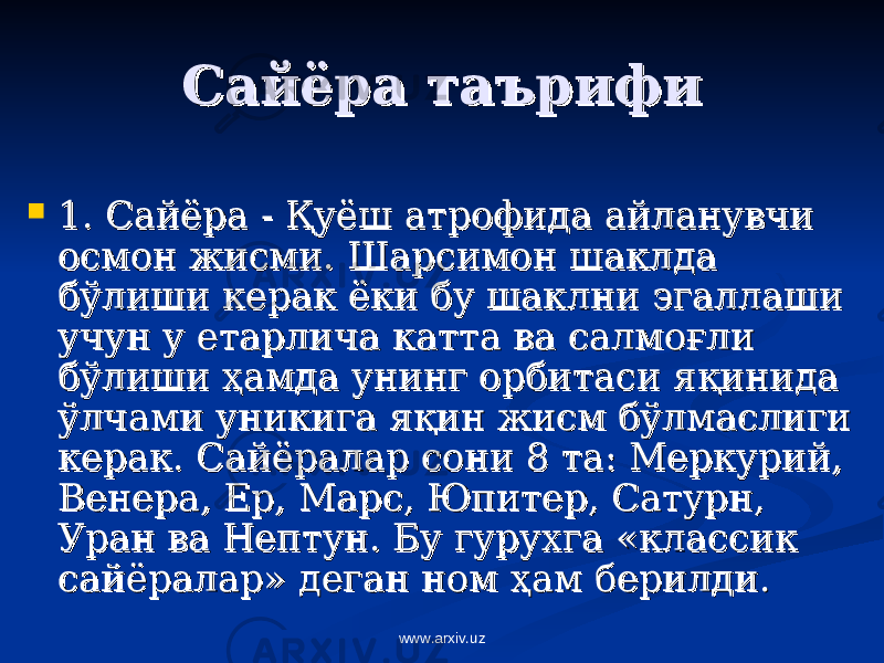 Сайёра таърифиСайёра таърифи  1. Сайёра - 1. Сайёра - ҚҚ уёш атрофида айланувчи уёш атрофида айланувчи осмон жисми. Шарсимон шаклда осмон жисми. Шарсимон шаклда бўлиши керак ёки бу шаклни эгаллаши бўлиши керак ёки бу шаклни эгаллаши учун у етарлича катта ва салмоучун у етарлича катта ва салмо ғғ ли ли бўлиши бўлиши ҳҳ амда унинг орбитаси яамда унинг орбитаси я ққ инида инида ўлчами уникига яўлчами уникига я ққ ин жисм бўлмаслиги ин жисм бўлмаслиги керак. Сайёралар сони 8 та: Меркурий, керак. Сайёралар сони 8 та: Меркурий, Венера, Ер, Марс, Юпитер, Сатурн, Венера, Ер, Марс, Юпитер, Сатурн, Уран ва Нептун. Бу гурухга «классик Уран ва Нептун. Бу гурухга «классик сайёралар» деган ном сайёралар» деган ном ҳҳ ам берилди. ам берилди. www.arxiv.uz 