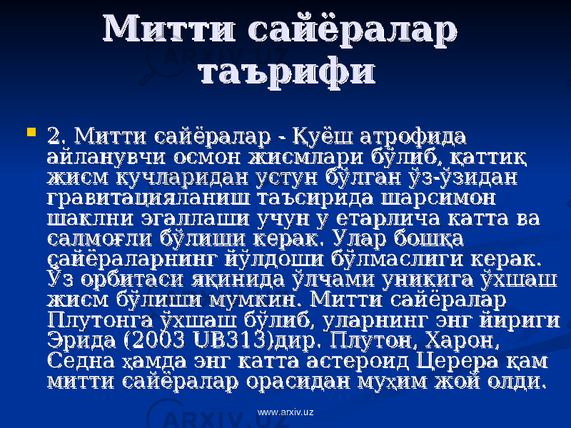 МиттиМитти сайёралар сайёралар таърифитаърифи  22 . Митти сайёралар - . Митти сайёралар - ҚҚ уёш атрофида уёш атрофида айланувчи осмон жисмлари бўлиб, айланувчи осмон жисмлари бўлиб, ққ аттиатти ққ жисм кучларидан устун бўлган ўз-ўзидан жисм кучларидан устун бўлган ўз-ўзидан гравитацияланиш таъсирида шарсимон гравитацияланиш таъсирида шарсимон шаклни эгаллаши учун у етарлича катта ва шаклни эгаллаши учун у етарлича катта ва салмосалмо ғғ ли бўлиши керак. Улар бошли бўлиши керак. Улар бош ққ а а сайёраларнинг йўлдоши бўлмаслиги керак. сайёраларнинг йўлдоши бўлмаслиги керак. Ўз орбитаси яЎз орбитаси я ққ инида ўлчами уникига ўхшаш инида ўлчами уникига ўхшаш жисм бўлиши мумкин. Митти сайёралар жисм бўлиши мумкин. Митти сайёралар Плутонга ўхшаш бўлиб, уларнинг энг йириги Плутонга ўхшаш бўлиб, уларнинг энг йириги Эрида (2003 Эрида (2003 UBUB 313)дир. Плутон, Харон, 313)дир. Плутон, Харон, Седна Седна ҳҳ амда энг катта астероид Церера амда энг катта астероид Церера ққ ам ам митти сайёралар орасидан мумитти сайёралар орасидан му ҳҳ им жой олди. им жой олди. www.arxiv.uz 