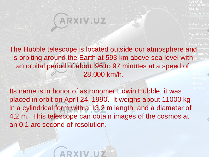 The Hubble telescope is located outside our atmosphere and is orbiting around the Earth at 593 km above sea level with an orbital period of about 96 to 97 minutes at a speed of 28,000 km/h. Its name is in honor of astronomer Edwin Hubble, it was placed in orbit on April 24, 1990. It weighs about 11000 kg in a cylindrical form with a 13,2 m length and a diameter of 4,2 m. This telescope can obtain images of the cosmos at an 0,1 arc second of resolution. www.arxiv.uz 