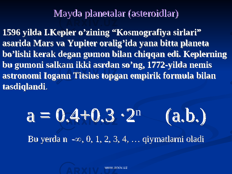 Mayda planetalar (asteroidlar)Mayda planetalar (asteroidlar) 1596 yilda I.Kepler o’zining “Kosmografiya sirlari” 1596 yilda I.Kepler o’zining “Kosmografiya sirlari” asarida Mars va Yupiter oralig’ida yana bitta planeta asarida Mars va Yupiter oralig’ida yana bitta planeta bo’lishi kerak degan gumon bilan chiqqan edi. Keplerning bo’lishi kerak degan gumon bilan chiqqan edi. Keplerning bu gumoni salkam ikki asrdan so’ng, 1772-yilda nemis bu gumoni salkam ikki asrdan so’ng, 1772-yilda nemis astronomi Iogann Titsius topgan empirik formula bilan astronomi Iogann Titsius topgan empirik formula bilan tasdiqlanditasdiqlandi . . a = 0.4+0.3 a = 0.4+0.3 ·2·2 n (a.b.)(a.b.) Bu yerda n -Bu yerda n -  , 0, 1, 2, 3, 4, … qiymatlarni oladi, 0, 1, 2, 3, 4, … qiymatlarni oladi www.arxiv.uz 