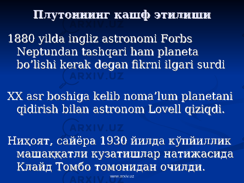 Плутоннинг кашф этилишиПлутоннинг кашф этилиши 1880 yilda ingliz astronomi Forbs 1880 yilda ingliz astronomi Forbs Neptundan tashqari ham planeta Neptundan tashqari ham planeta bo’lishi kerak degan fikrni ilgari surdi bo’lishi kerak degan fikrni ilgari surdi XX asr boshiga kelib noma’lum planetani XX asr boshiga kelib noma’lum planetani qidirish bilan astronom Lovell qiziqdi. qidirish bilan astronom Lovell qiziqdi. НиНи ҳҳ оят, сайёра 1930 йилда кўпйиллик оят, сайёра 1930 йилда кўпйиллик машамаша ққққ атли кузатишлар натижасида атли кузатишлар натижасида Клайд Томбо томонидан очилди. Клайд Томбо томонидан очилди. www.arxiv.uz 