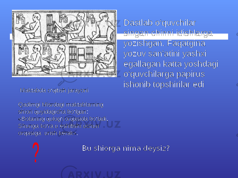  Maktabda o‘qitish jarayoni Qadimgi Misrdagi maktablarning shiori quyidagicha bo‘lgan: «Bolaning qulog‘i orqasida bo‘ladi, Shunga ko‘ra u eshitishi uchun orqasiga urish kerak». Bu shiorga nima deysiz? Dastlab o‘quvchilar singan chinni idishlarga yozishgan. Faqatgina yozuv san’atini yashxi egallagan katta yoshdagi o‘quvchilarga papirus ishonib topshirilar edi 
