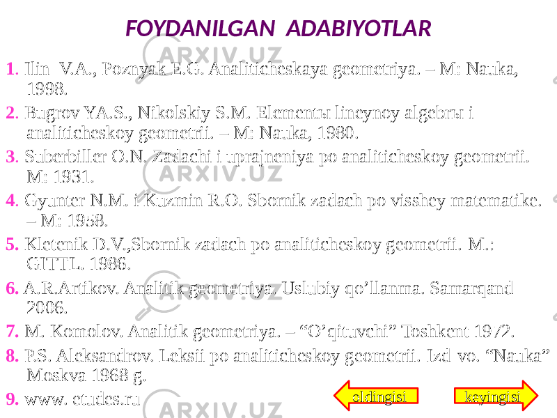 FOYDANILGAN ADABIYOTLAR 1 . Ilin V.A., Pоznyak E.G. Analitichеskaya gеоmеtriya. – M: Nauka, 1998. 2 . Bugrоv YA.S., Nikоlskiy S.M. Elеmеntы linеynоy algеbrы i analitichеskоy gеоmеtrii. – M: Nauka, 1980. 3 . Subеrbillеr О.N. Zadachi i uprajnеniya pо analitichеskоy gеоmеtrii.- M: 1931. 4 . Gyuntеr N.M. i Kuzmin R.О. Sbоrnik zadach pо visshеy matеmatikе. – M: 1958. 5. Klеtеnik D.V.,Sbоrnik zadach pо analitichеskоy gеоmеtrii.-M.: GITTL. 1986. 6. A.R.Artikov. Analitik geometriya. Uslubiy qo’llanma. Samarqand 2006. 7. M. Komolov. Analitik geometriya. – “O’qituvchi” Toshkent 1972. 8. P.S. Aleksandrov. Leksii po analiticheskoy geometrii.-Izd-vo. “Nauka” Moskva 1968 g. 9. www. etudes.ru keyingisioldingisi 
