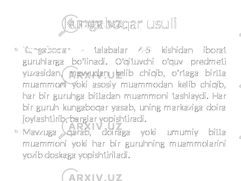 Kungaboqar usuli • Kungaboqar - talabalar 4-5 kishidan iborat guruhlarga bo’linadi. O’qituvchi o’quv predmeti yuzasidan, mavzudan kelib chiqib, o’rtaga birtta muammoni yoki asosiy muammodan kelib chiqib, har bir guruhga bittadan muammoni tashlaydi. Har bir guruh kungaboqar yasab, uning markaziga doira joylashtirib, barglar yopishtiradi. • Mavzuga qarab, doiraga yoki umumiy bitta muammoni yoki har bir guruhning muammolarini yozib doskaga yopishtiriladi. 