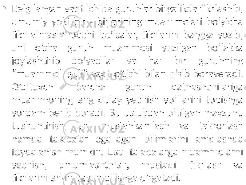 • Belgilangan vaqt ichida guruhlar birgalikda fikrlashib, umumiy yoki bir - birlarining muammolari bo’yicha fikr almashmoqchi bo’lsalar, fikrlarini bargga yozib, uni o’sha guruh muammosi yozilgan bo’lakka joylashtirib qo’yadilar va har bir guruhning “muammoli guli” vaqt o’tishi bilan o’sib boraveradi. O’qituvchi barcha guruh qatnashchilariga muammoning eng qulay yechish yo’llarini topishga yordam berib boradi. Bu uslubdan o’tilgan mavzunu tushuntirish, uni mustahkamlash va takrorlash hamda talabalar egallagan bilimlarini aniqlashda foydalanish mumkin. Usul talabalarga muammolarni yechish, umumlashtirish, mustaqil fikrlash va fikrlarini erkin bayon qilishga o’rgatadi. 