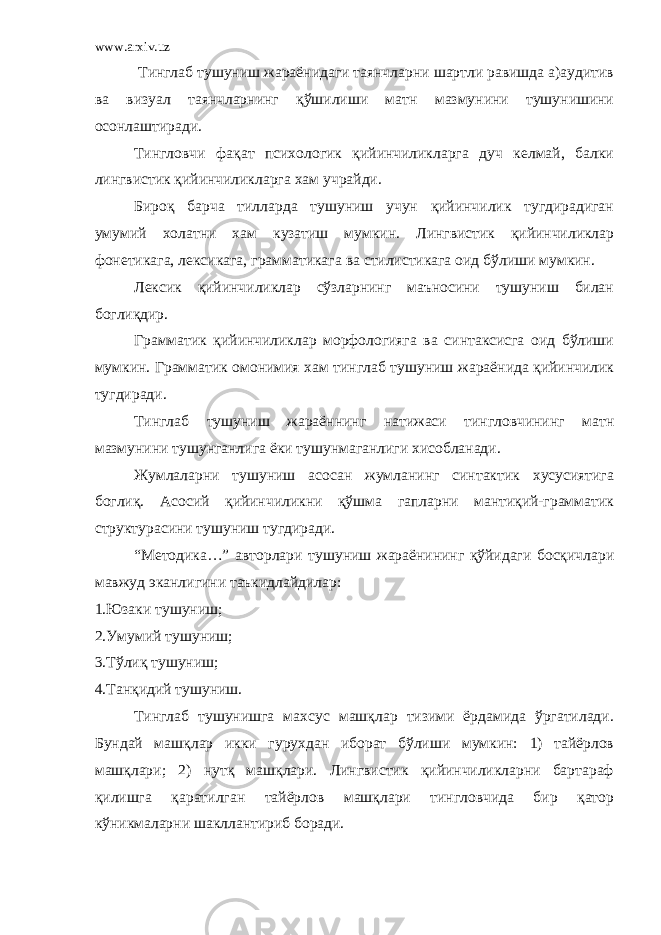 www.arxiv.uz Тинглаб тушуниш жараёнидаги таянчларни шартли равишда а)аудитив ва визуал таянчларнинг қўшилиши матн мазмунини тушунишини осонлаштиради. Тингловчи фақат психологик қийинчиликларга дуч келмай, балки лингвистик қийинчиликларга хам учрайди. Бироқ барча тилларда тушуниш учун қийинчилик тугдирадиган умумий холатни хам кузатиш мумкин. Лингвистик қийинчиликлар фонетикага, лексикага, грамматикага ва стилистикага оид бўлиши мумкин. Лексик қийинчиликлар сўзларнинг маъносини тушуниш билан боглиқдир. Грамматик қийинчиликлар морфологияга ва синтаксисга оид бўлиши мумкин. Грамматик омонимия хам тинглаб тушуниш жараёнида қийинчилик тугдиради. Тинглаб тушуниш жараённинг натижаси тингловчининг матн мазмунини тушунганлига ёки тушунмаганлиги хисобланади. Жумлаларни тушуниш асосан жумланинг синтактик хусусиятига боглиқ. Асосий қийинчиликни қўшма гапларни мантиқий-грамматик структурасини тушуниш тугдиради. “Методика…” авторлари тушуниш жараёнининг қўйидаги босқичлари мавжуд эканлигини таъкидлайдилар: 1.Юзаки тушуниш; 2.Умумий тушуниш; 3.Тўлиқ тушуниш; 4.Танқидий тушуниш. Тинглаб тушунишга махсус машқлар тизими ёрдамида ўргатилади. Бундай машқлар икки гурухдан иборат бўлиши мумкин: 1) тайёрлов машқлари; 2) нутқ машқлари. Лингвистик қийинчиликларни бартараф қилишга қаратилган тайёрлов машқлари тингловчида бир қатор кўникмаларни шакллантириб боради. 