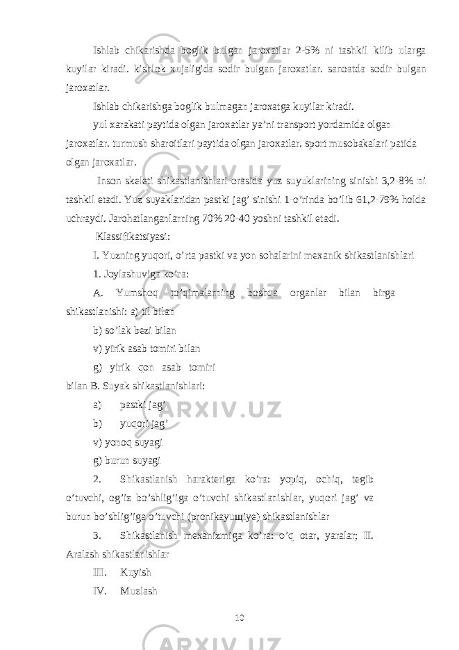 Ishlab chikarishda boglik bulgan jaroxatlar 2-5% ni tashkil kilib ularga kuyilar kiradi. kishlok xujaligida sodir bulgan jaroxatlar. sanoatda sodir bulgan jaroxatlar. Ishlab chikarishga boglik bulmagan jaroxatga kuyilar kiradi. yul xarakati paytida olgan jaroxatlar ya’ni transport yordamida olgan jaroxatlar. turmush sharoitlari paytida olgan jaroxatlar. sport musobakalari patida olgan jaroxatlar. Inson skeleti shikastlanishlari orasida yuz suyuklarining sinishi 3,2-8% ni tashkil etadi. Yuz suyaklaridan pastki jag’ sinishi 1-o’rinda bo’lib 61,2-79% holda uchraydi. Jarohatlanganlarning 70% 20-40 yoshni tashkil etadi. Klassifikatsiyasi: I. Yuzning yuqori, o’rta pastki va yon sohalarini mexanik shikastlanishlari 1. Joylashuviga ko’ra: A. Yumshoq to’qimalarning boshqa organlar bilan birga shikastlanishi: a) til bilan b) so’lak bezi bilan v) yirik asab tomiri bilan g) yirik qon asab tomiri bilan B. Suyak shikastlanishlari: a) pastki jag’ b) yuqori jag’ v) yonoq suyagi g) burun suyagi 2. Shikastlanish harakteriga ko’ra: yopiq, ochiq, tegib o’tuvchi, og’iz bo’shlig’iga o’tuvchi shikastlanishlar, yuqori jag’ va burun bo’shlig’iga o’tuvchi (pronikayuщiye) shikastlanishlar 3. Shikastlanish mexanizmiga ko’ra: o’q otar, yaralar; II. Aralash shikastlanishlar III. Kuyish IV. Muzlash 10 