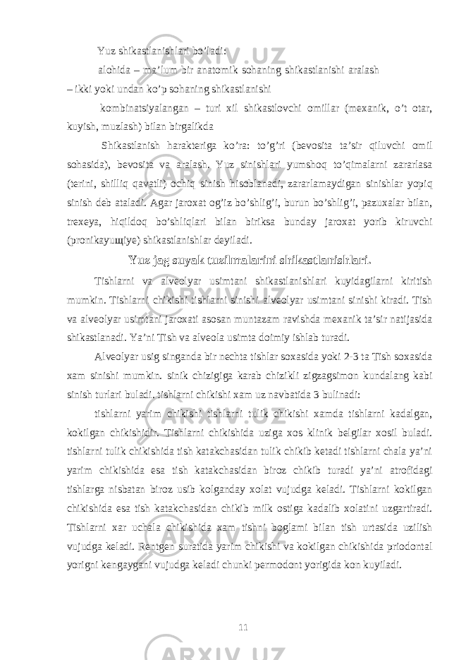  Yuz shikastlanishlari bo’ladi: alohida – maʼlum bir anatomik sohaning shikastlanishi aralash – ikki yoki undan ko’p sohaning shikastlanishi kombinatsiyalangan – turi xil shikastlovchi omillar (mexanik, o’t otar, kuyish, muzlash) bilan birgalikda Shikastlanish harakteriga ko’ra: to’g’ri (bevosita taʼsir qiluvchi omil sohasida), bevosita va aralash. Yuz sinishlari yumshoq to’qimalarni zararlasa (terini, shilliq qavatli) ochiq sinish hisoblanadi, zararlamaydigan sinishlar yopiq sinish deb ataladi. Agar jaroxat og’iz bo’shlig’i, burun bo’shlig’i, pazuxalar bilan, trexeya, hiqildoq bo’shliqlari bilan biriksa bunday jaroxat yorib kiruvchi (pronikayu щ iye) shikastlanishlar deyiladi. Yuz jag suyak tuzilmalarini shikastlanishlari. Tishlarni va alveolyar usimtani shikastlanishlari kuyidagilarni kiritish mumkin. Tishlarni chikishi tishlarni sinishi alveolyar usimtani sinishi kiradi. Tish va alveolyar usimtani jaroxati asosan muntazam ravishda mexanik ta’sir natijasida shikastlanadi. Ya’ni Tish va alveola usimta doimiy ishlab turadi. Alveolyar usig singanda bir nechta tishlar soxasida yoki 2-3 ta Tish soxasida xam sinishi mumkin. sinik chizigiga karab chizikli zigzagsimon kundalang kabi sinish turlari buladi. tishlarni chikishi xam uz navbatida 3 bulinadi: tishlarni yarim chikishi tishlarni tulik chikishi xamda tishlarni kadalgan, kokilgan chikishidir. Tishlarni chikishida uziga xos klinik belgilar xosil buladi. tishlarni tulik chikishida tish katakchasidan tulik chikib ketadi tishlarni chala ya’ni yarim chikishida esa tish katakchasidan biroz chikib turadi ya’ni atrofidagi tishlarga nisbatan biroz usib kolganday xolat vujudga keladi. Tishlarni kokilgan chikishida esa tish katakchasidan chikib milk ostiga kadalib xolatini uzgartiradi. Tishlarni xar uchala chikishida xam tishni boglami bilan tish urtasida uzilish vujudga keladi. Rentgen suratida yarim chikishi va kokilgan chikishida priodontal yorigni kengaygani vujudga keladi chunki permodont yorigida kon kuyiladi. 11 