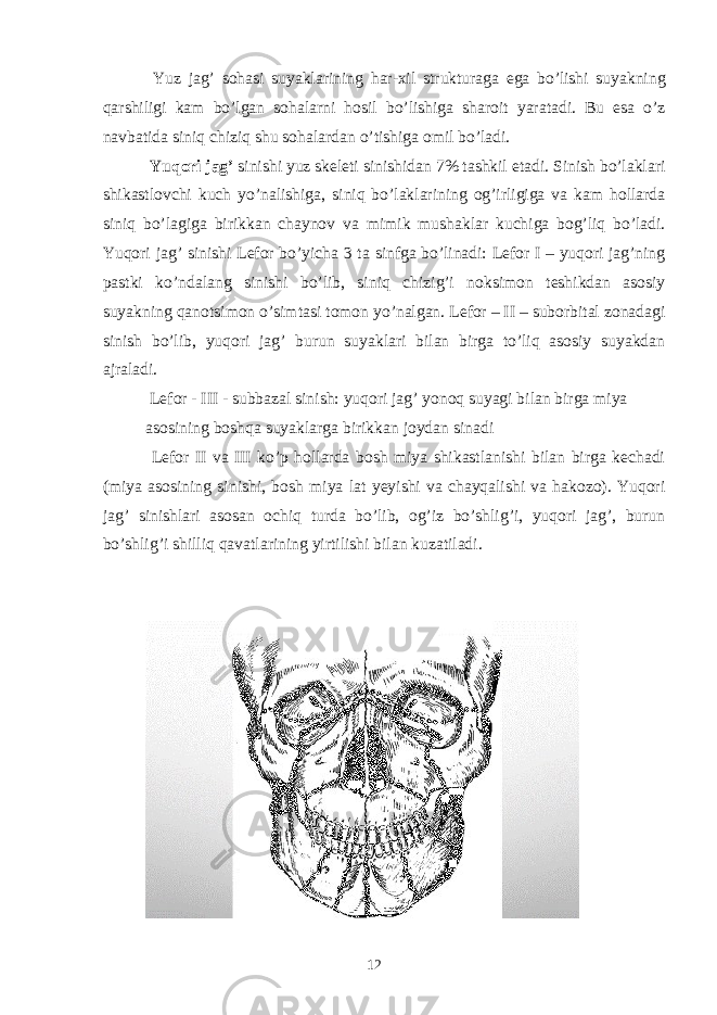  Yuz jag’ sohasi suyaklarining har-xil strukturaga ega bo’lishi suyakning qarshiligi kam bo’lgan sohalarni hosil bo’lishiga sharoit yaratadi. Bu esa o’z navbatida siniq chiziq shu sohalardan o’tishiga omil bo’ladi. Yuqori jag’ sinishi yuz skeleti sinishidan 7% tashkil etadi. Sinish bo’laklari shikastlovchi kuch yo’nalishiga, siniq bo’laklarining og’irligiga va kam hollarda siniq bo’lagiga birikkan chaynov va mimik mushaklar kuchiga bog’liq bo’ladi. Yuqori jag’ sinishi Lefor bo’yicha 3 ta sinfga bo’linadi: Lefor I – yuqori jag’ning pastki ko’ndalang sinishi bo’lib, siniq chizig’i noksimon teshikdan asosiy suyakning qanotsimon o’simtasi tomon yo’nalgan. Lefor – II – suborbital zonadagi sinish bo’lib, yuqori jag’ burun suyaklari bilan birga to’liq asosiy suyakdan ajraladi. Lefor - III - subbazal sinish: yuqori jag’ yonoq suyagi bilan birga miya asosining boshqa suyaklarga birikkan joydan sinadi Lefor II va III ko’p hollarda bosh miya shikastlanishi bilan birga kechadi (miya asosining sinishi, bosh miya lat yeyishi va chayqalishi va hakozo). Yuqori jag’ sinishlari asosan ochiq turda bo’lib, og’iz bo’shlig’i, yuqori jag’, burun bo’shlig’i shilliq qavatlarining yirtilishi bilan kuzatiladi. 12 