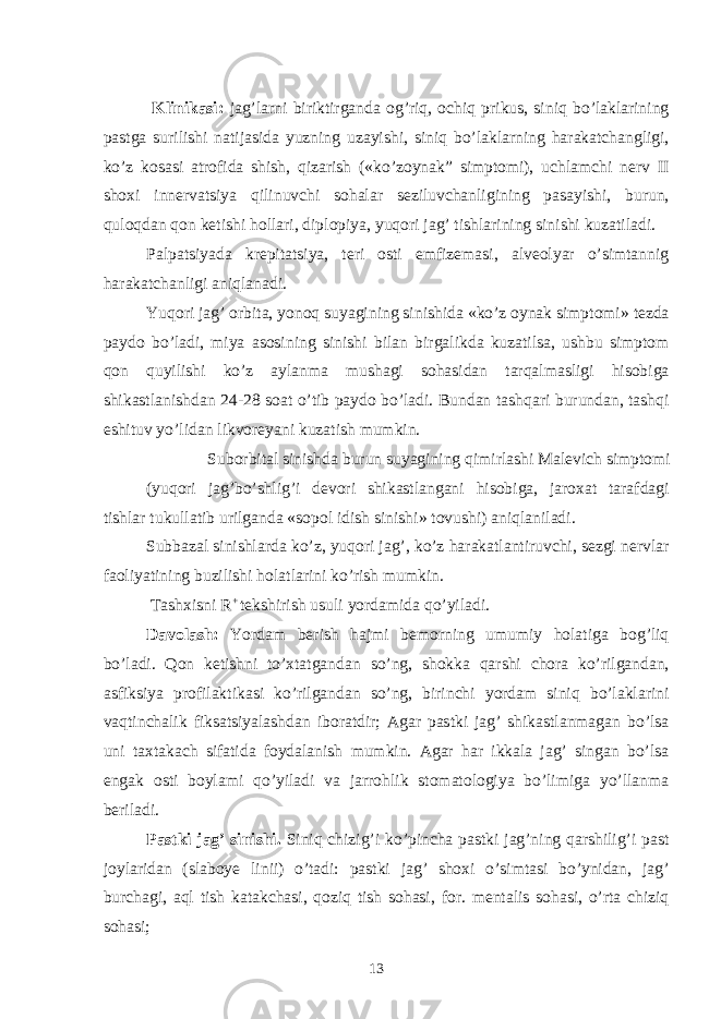  Klinikasi: jag’larni biriktirganda og’riq, ochiq prikus, siniq bo’laklarining pastga surilishi natijasida yuzning uzayishi, siniq bo’laklarning harakatchangligi, ko’z kosasi atrofida shish, qizarish («ko’zoynak” simptomi), uchlamchi nerv II shoxi innervatsiya qilinuvchi sohalar seziluvchanligining pasayishi, burun, quloqdan qon ketishi hollari, diplopiya, yuqori jag’ tishlarining sinishi kuzatiladi. Palpatsiyada krepitatsiya, teri osti emfizemasi, alveolyar o’simtannig harakatchanligi aniqlanadi. Yuqori jag’ orbita, yonoq suyagining sinishida «ko’z oynak simptomi» tezda paydo bo’ladi, miya asosining sinishi bilan birgalikda kuzatilsa, ushbu simptom qon quyilishi ko’z aylanma mushagi sohasidan tarqalmasligi hisobiga shikastlanishdan 24-28 soat o’tib paydo bo’ladi. Bundan tashqari burundan, tashqi eshituv yo’lidan likvoreyani kuzatish mumkin. Suborbital sinishda burun suyagining qimirlashi Malevich simptomi (yuqori jag’bo’shlig’i devori shikastlangani hisobiga, jaroxat tarafdagi tishlar tukullatib urilganda «sopol idish sinishi» tovushi) aniqlaniladi. Subbazal sinishlarda ko’z, yuqori jag’, ko’z harakatlantiruvchi, sezgi nervlar faoliyatining buzilishi holatlarini ko’rish mumkin. Tashxisni R + tekshirish usuli yordamida qo’yiladi. Davolash: Yordam berish hajmi bemorning umumiy holatiga bog’liq bo’ladi. Qon ketishni to’xtatgandan so’ng, shokka qarshi chora ko’rilgandan, asfiksiya profilaktikasi ko’rilgandan so’ng, birinchi yordam siniq bo’laklarini vaqtinchalik fiksatsiyalashdan iboratdir; Agar pastki jag’ shikastlanmagan bo’lsa uni taxtakach sifatida foydalanish mumkin. Agar har ikkala jag’ singan bo’lsa engak osti boylami qo’yiladi va jarrohlik stomatologiya bo’limiga yo’llanma beriladi. Pastki jag’ sinishi. Siniq chizig’i ko’pincha pastki jag’ning qarshilig’i past joylaridan (slaboye linii) o’tadi: pastki jag’ shoxi o’simtasi bo’ynidan, jag’ burchagi, aql tish katakchasi, qoziq tish sohasi, for. mentalis sohasi, o’rta chiziq sohasi; 13 