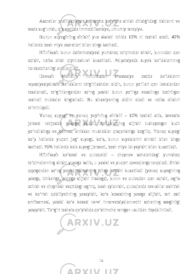 Asoratlar profilaktikasi: ko’rsatma bo’yicha sinish chizig’idagi tishlarni va tezda sug’urish, o’z vaqtida immobilizatsiya, umumiy terapiya. Burun suyagining sinishi yuz skeleti ichida 10% ni tashkil etadi. 40% hollarda bosh miya asoratlari bilan birga kechadi. Klinikasi: burun deformatsiyasi yumshoq to’qimalar shishi, burundan qon oqishi, nafas olish qiyinlashuvi kuzatiladi. Palpatsiyada suyak bo’laklarining harakatchanligi aniqlaniladi. Davosi: Mahalliy infiltratsion anesteziya ostida bo’laklarni repoziyasiyalash. Bo’laklarni to’g’rilashdan oldin, burun yo’llari qon laxtalardan tozalanadi, to’g’irlangandan so’ng pastki burun yo’liga vazelinga botirilgan rezinali trubkalar kirgiziladi. Bu sinexiyaning oldini oladi va nafas olishni taʼminlaydi. Yonoq suyagi va yonoq yoyining sinishi – 10% tashkil etib, bevosita jaroxat natijasida yuzaga keladi. Bo’laklarning siljishi tushayotgan kuch yo’nalishiga va kamroq birikkan mushaklar qisqarishiga bog’liq. Yonoq suyagi ko’p hollarda yuqori jag’ suyagi, ko’z, burun suyaklarini sinishi bilan birga kechadi. 25% hollarda kala suyagi jaroxati, bosh miya lat yeyishi bilan kuzatiladi. Klinikasi: ko’zosti va quloqoldi – chaynov sohalaridagi yumshoq to’qimalarning shishi yuzaga kelib, u pastki va yuqori qovoqlarga tarqaladi. Shish qaytgandan so’ng yonoq sohasining ichga botishi kuzatiladi (yonoq suyagining pastga, ichkariga, orqaga siljishi hisobga), burun va quloqdan qon oqishi, og’iz ochish va chaynash vaqtidagi og’riq, bosh aylanishi, quloqlarda tovushlar eshitish va ko’rish qobiliyatining pasayishi, ko’z kosasining pastga siljishi, teri osti emfizemasi, pastki ko’z kosasi nervi innervatsiyalanuvchi sohaning sezgirligi pasayishi. To’g’ri tashxis qo’yishda qo’shimcha rentgen usulidan foydaliniladi. 15 