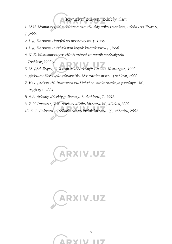 Foydalaniladigan adabiyotlar : 1. M . N . Muminova , M . A . Maksumova « Kasbiy etika va etiket », uslubiy qo ’ llanma , T .,2006. 2. I. A. Karimov «Istiqlol va ma’naviyat» T.,1994. 3. I. A. Karimov «O’zbekiston buyuk kelajak sari» T.,1998. 4. N. E. Muhammadiyev «Kasb etikasi va estetik madaniyati»- Toshkent,1998 y. 5. M. Abdullayev, E. Xakimov «Vvedeniye v etiku»-Namangan, 1998. 6. Abdulla SHer «Axloqshunoslik» Ma’ruzalar matni, Toshkent, 2000 7. V.G. Fedsov «Kultura servisa» Uchebno-prakticheskoye posobiye - M., «PRIOR», 2001. 8. A.A. Avloniy «Turkiy guliston yohud ahloq», T. 1992. 9. Y. Y. Petrunin, V.K. Borisov «Etika biznesa» M., «Delo»,2000. 10. S. S. Gulomov «Tadbirkorlik va kichik biznes» - T., «Shark», 2002. 18 