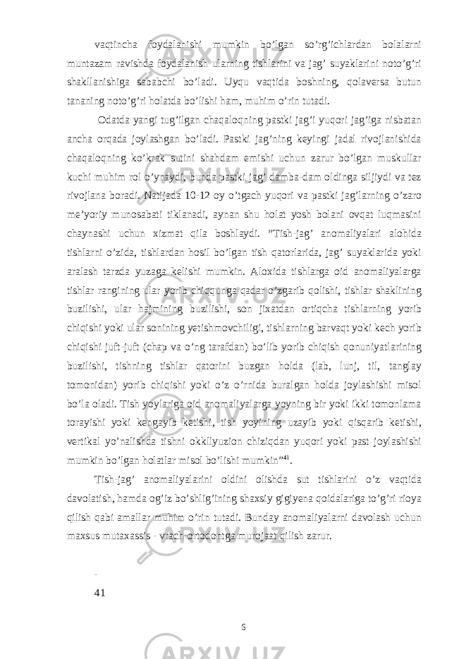 vaqtincha foydalanishi mumkin bo’lgan so’rg’ichlardan bolalarni muntazam ravishda foydalanish ularning tishlarini va jag’ suyaklarini noto’g’ri shakllanishiga sababchi bo’ladi. Uyqu vaqtida boshning, qolaversa butun tananing noto’g’ri holatda bo’lishi ham, muhim o’rin tutadi. Odatda yangi tug’ilgan chaqaloqning pastki jag’i yuqori jag’iga nisbatan ancha orqada joylashgan bo’ladi. Pastki jag’ning keyingi jadal rivojlanishida chaqaloqning ko’krak sutini shahdam emishi uchun zarur bo’lgan muskullar kuchi muhim rol o’ynaydi, bunda pastki jag’ damba-dam oldinga siljiydi va tez rivojlana boradi. Natijada 10-12 oy o’tgach yuqori va pastki jag’larning o’zaro meʼyoriy munosabati tiklanadi, aynan shu holat yosh bolani ovqat luqmasini chaynashi uchun xizmat qila boshlaydi. “Tish-jag’ anomaliyalari alohida tishlarni o’zida, tishlardan hosil bo’lgan tish qatorlarida, jag’ suyaklarida yoki aralash tarzda yuzaga kelishi mumkin. Aloxida tishlarga oid anomaliyalarga tishlar rangining ular yorib chiqqunga qadar o’zgarib qolishi, tishlar shaklining buzilishi, ular hajmining buzilishi, son jixatdan ortiqcha tishlarning yorib chiqishi yoki ular sonining yetishmovchiligi, tishlarning barvaqt yoki kech yorib chiqishi juft-juft (chap va o’ng tarafdan) bo’lib yorib chiqish qonuniyatlarining buzilishi, tishning tishlar qatorini buzgan holda (lab, lunj, til, tanglay tomonidan) yorib chiqishi yoki o’z o’rnida buralgan holda joylashishi misol bo’la oladi. Tish yoylariga oid anomaliyalarga yoyning bir yoki ikki tomonlama torayishi yoki kengayib ketishi, tish yoyining uzayib yoki qisqarib ketishi, vertikal yo’nalishda tishni okkllyuzion chiziqdan yuqori yoki past joylashishi mumkin bo’lgan holatlar misol bo’lishi mumkin” 41 . Tish-jag’ anomaliyalarini oldini olishda sut tishlarini o’z vaqtida davolatish, hamda og’iz bo’shlig’ining shaxsiy gigiyena qoidalariga to’g’ri rioya qilish qabi amallar muhim o’rin tutadi. Bunday anomaliyalarni davolash uchun maxsus mutaxassis - vrach-ortodontga murojaat qilish zarur. 41 6 