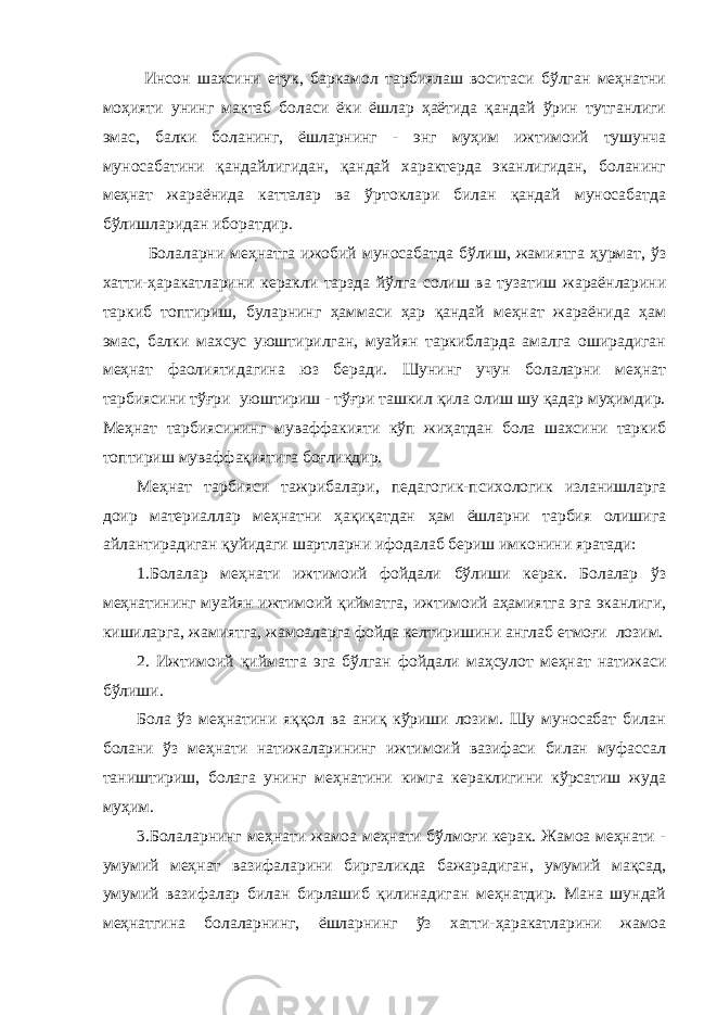  Инсон шахсини етук, баркамол тарбиялаш воситаси бўлган меҳнатни моҳияти унинг мактаб боласи ёки ёшлар ҳаётида қандай ўрин тутганлиги эмас, балки боланинг, ёшларнинг - энг муҳим ижтимоий тушунча муносабатини қандайлигидан, қандай характерда эканлигидан, боланинг меҳнат жараёнида катталар ва ўртоклари билан қандай муносабатда бўлишларидан иборатдир. Болаларни меҳнатга ижобий муносабатда бўлиш, жамиятга ҳурмат, ўз хатти-ҳаракатларини керакли тарзда йўлга солиш ва тузатиш жараёнларини таркиб топтириш, буларнинг ҳаммаси ҳар қандай меҳнат жараёнида ҳам эмас, балки махсус уюштирилган, муайян таркибларда амалга оширадиган меҳнат фаолиятидагина юз беради. Шунинг учун болаларни меҳнат тарбиясини тўғри уюштириш - тўғри ташкил қила олиш шу қадар муҳимдир. Меҳнат тарбиясининг муваффакияти кўп жиҳатдан бола шахсини таркиб топтириш муваффақиятига боғлиқдир. Меҳнат тарбияси тажрибалари, педагогик-психологик изланишларга доир материаллар меҳнатни ҳақиқатдан ҳам ёшларни тарбия олишига айлантирадиган қуйидаги шартларни ифодалаб бериш имконини яратади: 1.Болалар меҳнати ижтимоий фойдали бўлиши керак. Болалар ўз меҳнатининг муайян ижтимоий қийматга, ижтимоий аҳамиятга эга эканлиги, кишиларга, жамиятга, жамоаларга фойда келтиришини англаб етмоғи лозим. 2. Ижтимоий қийматга эга бўлган фойдали маҳсулот меҳнат натижаси бўлиши. Бола ўз меҳнатини яққол ва аниқ кўриши лозим. Шу муносабат билан болани ўз меҳнати натижаларининг ижтимоий вазифаси билан муфассал таништириш, болага унинг меҳнатини кимга кераклигини кўрсатиш жуда муҳим. 3.Болаларнинг меҳнати жамоа меҳнати бўлмоғи керак. Жамоа меҳнати - умумий меҳнат вазифаларини биргаликда бажарадиган, умумий мақсад, умумий вазифалар билан бирлашиб қилинадиган меҳнатдир. Мана шундай меҳнатгина болаларнинг, ёшларнинг ўз хатти-ҳаракатларини жамоа 