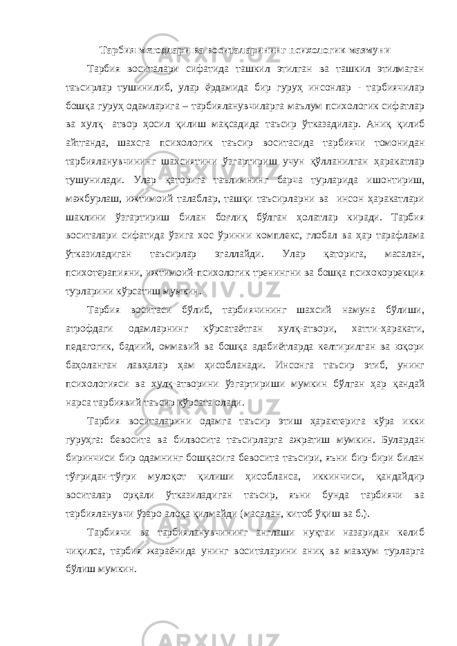 Тарбия методлари ва воситаларининг психологик мазмуни Тарбия воситалари сифатида ташкил этилган ва ташкил этилмаган таъсирлар тушинилиб, улар ёрдамида бир гуруҳ инсонлар - тарбиячилар бошқа гуруҳ одамларига – тарбияланувчиларга маълум психологик сифатлар ва хулқ- атвор ҳосил қилиш мақсадида таъсир ўтказадилар. Аниқ қилиб айтганда, шахсга психологик таъсир воситасида тарбиячи томонидан тарбияланувчининг шахсиятини ўзгартириш учун қўлланилган ҳаракатлар тушунилади. Улар қаторига таълимнинг барча турларида ишонтириш, мажбурлаш, ижтимоий талаблар, ташқи таъсирларни ва инсон ҳаракатлари шаклини ўзгартириш билан боғлиқ бўлган ҳолатлар киради. Тарбия воситалари сифатида ўзига хос ўринни комплекс, глобал ва ҳар тарафлама ўтказиладиган таъсирлар эгаллайди. Улар қаторига, масалан, психотерапияни, ижтимоий-психологик тренингни ва бошқа психокоррекция турларини кўрсатиш мумкин. Тарбия воситаси бўлиб, тарбиячининг шахсий намуна бўлиши, атрофдаги одамларнинг кўрсатаётган хулқ-атвори, хатти-ҳаракати, педагогик, бадиий, оммавий ва бошқа адабиётларда келтирилган ва юқори баҳоланган лавҳалар ҳам ҳисобланади. Инсонга таъсир этиб, унинг психологияси ва хулқ-атворини ўзгартириши мумкин бўлган ҳар қандай нарса тарбиявий таъсир кўрсата олади. Тарбия воситаларини одамга таъсир этиш ҳарактерига кўра икки гуруҳга: бевосита ва билвосита таъсирларга ажратиш мумкин. Булардан биринчиси бир одамнинг бошқасига бевосита таъсири, яъни бир-бири билан тўғридан-тўғри мулоқот қилиши ҳисобланса, иккинчиси, қандайдир воситалар орқали ўтказиладиган таъсир, яъни бунда тарбиячи ва тарбияланувчи ўзаро алоқа қилмайди (масалан, китоб ўқиш ва б.). Тарбиячи ва тарбияланувчининг англаши нуқтаи назаридан келиб чиқилса, тарбия жараёнида унинг воситаларини аниқ ва мавҳум турларга бўлиш мумкин. 