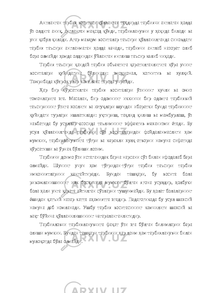 Англанган тарбия воситаси қўлланган тақдирда тарбиячи англаган ҳолда ўз олдига аниқ, англанган мақсад қўяди, тарбияланувчи у ҳақида билади ва уни қабул қилади. Агар мавҳум воситалар таъсири қўлланилганда синовдаги тарбия таъсири англанмаган ҳолда кечади, тарбиячи англаб назорат олиб бора олмайди ҳамда олдиндан ўйланган янглиш таъсир келиб чиқади. Тарбия таъсири қандай тарбия объектига қаратилганлигига кўра унинг воситалари қуйидагича бўлинади: эмоционал, когнитив ва хулқий. Тажрибада кўпроқ улар комплекс тарзда учрайди. Ҳар бир кўрсатилган тарбия воситалари ўзининг кучли ва ожиз томонларига эга. Масалан, бир одамнинг иккинчи бир одамга тарбиявий таъсирининг ўзига хослиги ва ютуқлари шундан иборатки бунда тарбиянинг қуйидаги турлари ишлатилади: уқтириш, тақлид қилиш ва мажбурлаш, ўз навбатида бу усуллар асосида таълимнинг эффектив механизми ётади. Бу усул қўлланилганда тарбиячи сўз воситаларидан фойдаланмаслиги ҳам мумкин, тарбияланувчига тўғри ва керакли хулқ-атворни намуна сифатида кўрсатиши ва ўрнак бўлиши лозим. Тарбиячи доимо ўзи истаганидек барча нарсани сўз билан ифодалаб бера олмайди. Шунинг учун ҳам тўғридан-тўғри тарбия таъсири тарбия имкониятларини кенгайтиради. Бундан ташқари, бу восита бола ривожланишининг илк босқичида мумкин бўлган ягона усулдир, ҳолбуки бола ҳали унга қарата айтилган сўзларни тушунмайди. Бу ҳолат болаларнинг ёшидан қатъий назар катта аҳамиятга эгадир. Педагогикада бу усул шахсий намуна деб номланади. Ушбу тарбия воситасининг камчилиги шахсий ва вақт бўйича қўлланилишининг чегараланганлигидир. Тарбияловчи тарбияланувчига фақат ўзи эга бўлган билимларни бера олиши мумкин. Бундан ташқари тарбиячи ҳар доим ҳам тарбияланувчи билан мулоқотда бўла олмайди. 