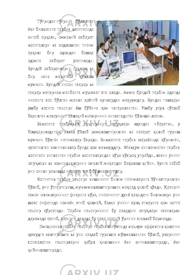 Тўғридан-тўғри бўлмаган ёки билвосита тарбия воситасида китоб орқали, оммавий ахборот воситалари ва кодлашган тизим орқали бир одамдан бошқа одамга ахборот узатилади. Бундай ахборотларни сақлаш ва бир неча маротаба қўллаш мумкин. Бундай инсон такрор ва такрор материал манбаига мурожат эта олади. Аммо бундай тарбия одатда инсонга хос бўлган жонли ҳаётий кучлардан маҳрумдир. Бундан ташқари ушбу восита таъсири ёш бўйича ҳам чегараланган. Ушбу усул сўзлаб берилган мавзунинг ахлоқий мазмунини англатадиган бўлиши лозим. Бевосита тарбиявий таъсирнинг ютуқлари шундан иборатки, у бошқариладиган, аввал ўйлаб режалаштирилган ва назорат қилиб туриш мумкин бўлган натижалар беради. Билвосита тарбия жараёнида кўрилган, кузатилган камчиликлар бунда ҳам мавжуддир. Мавҳум англанмаган тарбия воситаси англанган тарбия воситаларидан кўра кўпроқ учрайди, лекин унинг ютуқлари ва камчиликларини амалий жиҳатдан баҳолаш қийин. Бунга сабаб уни онгли равишда назорат этиб бўлмаслигидир. Когнитив тарбия таъсири кишининг билим тизимларига йўналтирилган бўлиб, уни ўзгартириш, мукаммаллаштиришни мақсад қилиб қўяди. Ҳозирги замон олимларининг фикрига кўра, инсоннинг дунё ҳақидаги билимлари уни шахс сифатида намоён этиб қолмай, балки унинг хулқ-атворига ҳам катта таъсир кўрсатади. Тарбия таъсирининг бу соҳадаги ютуқлари сезиларли даражада ортиб, ҳозирги даврда бу соҳа асосий ўринни эгаллаб бормоқда. Эмоционал тарбия таъсири тарбияланувчида маълум аффектив ҳолатни вужудга келтиришга ва уни сақлаб туришга мўлжалланган бўлиб, уларнинг психологик таъсирларни қабул қилишини ёки енгиллаштиради, ёки қийинлаштиради. 