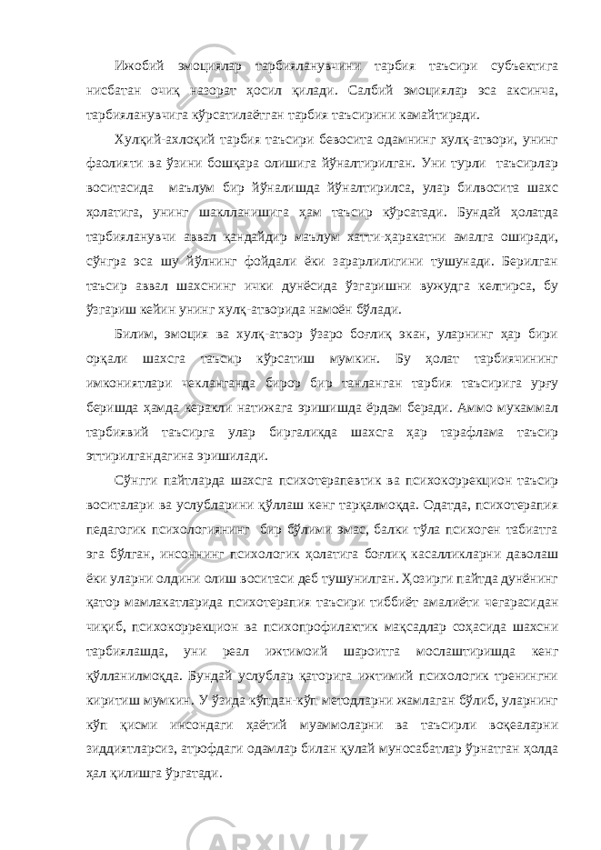 Ижобий эмоциялар тарбияланувчини тарбия таъсири субъектига нисбатан очиқ назорат ҳосил қилади. Салбий эмоциялар эса аксинча, тарбияланувчига кўрсатилаётган тарбия таъсирини камайтиради. Хулқий-ахлоқий тарбия таъсири бевосита одамнинг хулқ-атвори, унинг фаолияти ва ўзини бошқара олишига йўналтирилган. Уни турли таъсирлар воситасида маълум бир йўналишда йўналтирилса, улар билвосита шахс ҳолатига, унинг шаклланишига ҳам таъсир кўрсатади. Бундай ҳолатда тарбияланувчи аввал қандайдир маълум хатти-ҳаракатни амалга оширади, сўнгра эса шу йўлнинг фойдали ёки зарарлилигини тушунади. Берилган таъсир аввал шахснинг ички дунёсида ўзгаришни вужудга келтирса, бу ўзгариш кейин унинг хулқ-атворида намоён бўлади. Билим, эмоция ва хулқ-атвор ўзаро боғлиқ экан, уларнинг ҳар бири орқали шахсга таъсир кўрсатиш мумкин. Бу ҳолат тарбиячининг имкониятлари чекланганда бирор бир танланган тарбия таъсирига урғу беришда ҳамда керакли натижага эришишда ёрдам беради. Аммо мукаммал тарбиявий таъсирга улар биргаликда шахсга ҳар тарафлама таъсир эттирилгандагина эришилади. Сўнгги пайтларда шахсга психотерапевтик ва психокоррекцион таъсир воситалари ва услубларини қўллаш кенг тарқалмоқда. Одатда, психотерапия педагогик психологиянинг бир бўлими эмас, балки тўла психоген табиатга эга бўлган, инсоннинг психологик ҳолатига боғлиқ касалликларни даволаш ёки уларни олдини олиш воситаси деб тушунилган. Ҳозирги пайтда дунёнинг қатор мамлакатларида психотерапия таъсири тиббиёт амалиёти чегарасидан чиқиб, психокоррекцион ва психопрофилактик мақсадлар соҳасида шахсни тарбиялашда, уни реал ижтимоий шароитга мослаштиришда кенг қўлланилмоқда. Бундай услублар қаторига ижтимий психологик тренингни киритиш мумкин. У ўзида кўпдан-кўп методларни жамлаган бўлиб, уларнинг кўп қисми инсондаги ҳаётий муаммоларни ва таъсирли воқеаларни зиддиятларсиз, атрофдаги одамлар билан қулай муносабатлар ўрнатган ҳолда ҳал қилишга ўргатади. 