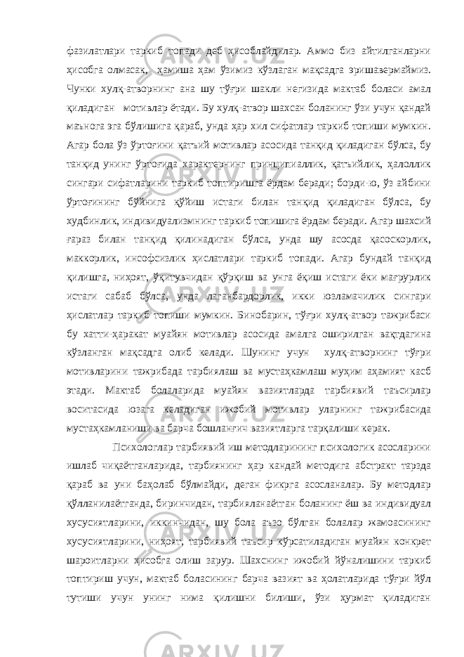 фазилатлари таркиб топади деб ҳисоблайдилар. Аммо биз айтилганларни ҳисобга олмасак, ҳамиша ҳам ўзимиз кўзлаган мақсадга эришавермаймиз. Чунки хулқ-атворнинг ана шу тўғри шакли негизида мактаб боласи амал қиладиган мотивлар ётади. Бу хулқ-атвор шахсан боланинг ўзи учун қандай маънога эга бўлишига қараб, унда ҳар хил сифатлар таркиб топиши мумкин. Агар бола ўз ўртоғини қатъий мотивлар асосида танқид қиладиган бўлса, бу танқид унинг ўртоғида характернинг принципиаллик, қатъийлик, ҳалоллик сингари сифатларини таркиб топтиришга ёрдам беради; борди-ю, ўз айбини ўртоғининг бўйнига қўйиш истаги билан танқид қиладиган бўлса, бу худбинлик, индивидуализмнинг таркиб топишига ёрдам беради. Агар шахсий ғараз билан танқид қилинадиган бўлса, унда шу асосда қасоскорлик, маккорлик, инсофсизлик ҳислатлари таркиб топади. Агар бундай танқид қилишга, ниҳоят, ўқитувчидан қўрқиш ва унга ёқиш истаги ёки мағрурлик истаги сабаб бўлса, унда лаганбардорлик, икки юзламачилик сингари ҳислатлар таркиб топиши мумкин. Бинобарин, тўғри хулқ-атвор тажрибаси бу хатти-ҳаракат муайян мотивлар асосида амалга оширилган вақтдагина кўзланган мақсадга олиб келади. Шунинг учун хулқ-атворнинг тўғри мотивларини тажрибада тарбиялаш ва мустаҳкамлаш муҳим аҳамият касб этади. Мактаб болаларида муайян вазиятларда тарбиявий таъсирлар воситасида юзага келадиган ижобий мотивлар уларнинг тажрибасида мустаҳкамланиши ва барча бошланғич вазиятларга тарқалиши керак. Психологлар тарбиявий иш методларининг психологик асосларини ишлаб чиқаётганларида, тарбиянинг ҳар кандай методига абстракт тарзда қараб ва уни баҳолаб бўлмайди, деган фикрга асосланалар. Бу методлар қўлланилаётганда, биринчидан, тарбияланаётган боланинг ёш ва индивидуал хусусиятларини, иккинчидан, шу бола аъзо бўлган болалар жамоасининг хусусиятларини, ниҳоят, тарбиявий таъсир кўрсатиладиган муайян конкрет шароитларни ҳисобга олиш зарур. Шахснинг ижобий йўналишини таркиб топтириш учун, мактаб боласининг барча вазият ва ҳолатларида тўғри йўл тутиши учун унинг нима қилишни билиши, ўзи ҳурмат қиладиган 