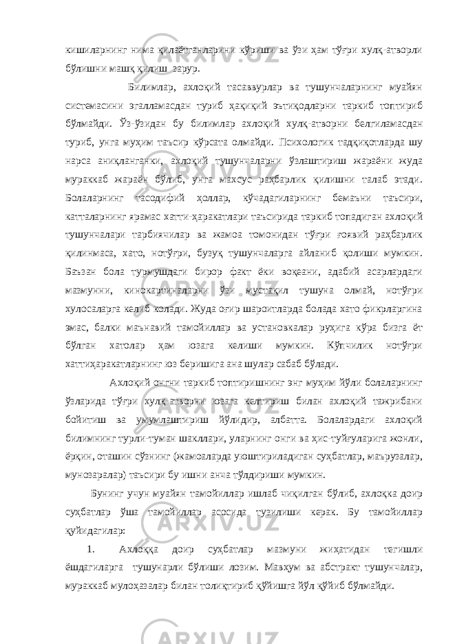 кишиларнинг нима қилаётганларини кўриши ва ўзи ҳам тўғри хулқ-атворли бўлишни машқ қилиш зарур. Билимлар, ахлоқий тасаввурлар ва тушунчаларнинг муайян системасини эгалламасдан туриб ҳақиқий эътиқодларни таркиб топтириб бўлмайди. Ўз-ўзидан бу билимлар ахлоқий хулқ-атворни белгиламасдан туриб, унга муҳим таъсир кўрсата олмайди. Психологик тадқиқотларда шу нарса аниқланганки, ахлоқий тушунчаларни ўзлаштириш жараёни жуда мураккаб жараён бўлиб, унга махсус раҳбарлик қилишни талаб этади. Болаларнинг тасодифий ҳоллар, кўчадагиларнинг бемаъни таъсири, катталарнинг ярамас хатти-ҳаракатлари таъсирида таркиб топадиган ахлоқий тушунчалари тарбиячилар ва жамоа томонидан тўғри ғоявий раҳбарлик қилинмаса, хато, нотўғри, бузуқ тушунчаларга айланиб қолиши мумкин. Баъзан бола турмушдаги бирор факт ёки воқеани, адабий асарлардаги мазмунни, кинокартиналарни ўзи мустақил тушуна олмай, нотўғри хулосаларга келиб колади. Жуда оғир шароитларда болада хато фикрларгина эмас, балки маънавий тамойиллар ва установкалар руҳига кўра бизга ёт бўлган хатолар ҳам юзага келиши мумкин. Кўпчилик нотўғри хаттиҳаракатларнинг юз беришига ана шулар сабаб бўлади. Ахлоқий онгни таркиб топтиришнинг энг муҳим йўли болаларнинг ўзларида тўғри хулқ-атворни юзага келтириш билан ахлоқий тажрибани бойитиш ва умумлаштириш йўлидир, албатта. Болалардаги ахлоқий билимнинг турли-туман шакллари, уларнинг онги ва ҳис-туйғуларига жонли, ёрқин, оташин сўзнинг (жамоаларда уюштириладиган суҳбатлар, маърузалар, мунозаралар) таъсири бу ишни анча тўлдириши мумкин. Бунинг учун муайян тамойиллар ишлаб чиқилган бўлиб, ахлоқка доир суҳбатлар ўша тамойиллар асосида тузилиши керак. Бу тамойиллар қуйидагилар: 1. Ахлоққа доир суҳбатлар мазмуни жиҳатидан тегишли ёшдагиларга тушунарли бўлиши лозим. Мавҳум ва абстракт тушунчалар, мураккаб мулоҳазалар билан толиқтириб қўйишга йўл қўйиб бўлмайди. 