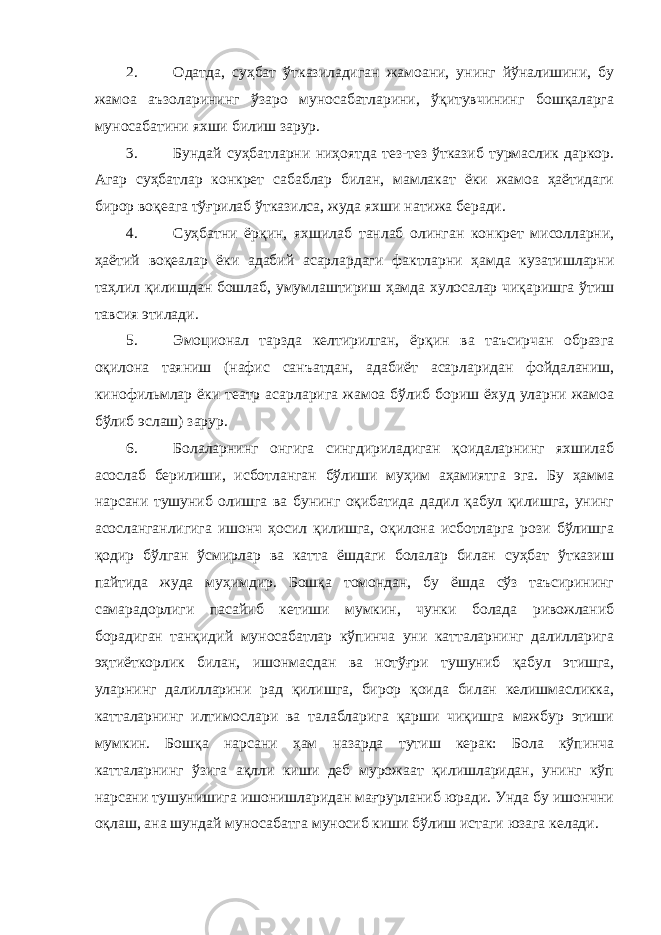 2. Одатда, суҳбат ўтказиладиган жамоани, унинг йўналишини, бу жамоа аъзоларининг ўзаро муносабатларини, ўқитувчининг бошқаларга муносабатини яхши билиш зарур. 3. Бундай суҳбатларни ниҳоятда тез-тез ўтказиб турмаслик даркор. Агар суҳбатлар конкрет сабаблар билан, мамлакат ёки жамоа ҳаётидаги бирор воқеага тўғрилаб ўтказилса, жуда яхши натижа беради. 4. Суҳбатни ёрқин, яхшилаб танлаб олинган конкрет мисолларни, ҳаётий воқеалар ёки адабий асарлардаги фактларни ҳамда кузатишларни таҳлил қилишдан бошлаб, умумлаштириш ҳамда хулосалар чиқаришга ўтиш тавсия этилади. 5. Эмоционал тарзда келтирилган, ёрқин ва таъсирчан образга оқилона таяниш (нафис санъатдан, адабиёт асарларидан фойдаланиш, кинофильмлар ёки театр асарларига жамоа бўлиб бориш ёхуд уларни жамоа бўлиб эслаш) зарур. 6. Болаларнинг онгига сингдириладиган қоидаларнинг яхшилаб асослаб берилиши, исботланган бўлиши муҳим аҳамиятга эга. Бу ҳамма нарсани тушуниб олишга ва бунинг оқибатида дадил қабул қилишга, унинг асосланганлигига ишонч ҳосил қилишга, оқилона исботларга рози бўлишга қодир бўлган ўсмирлар ва катта ёшдаги болалар билан суҳбат ўтказиш пайтида жуда муҳимдир. Бошқа томондан, бу ёшда сўз таъсирининг самарадорлиги пасайиб кетиши мумкин, чунки болада ривожланиб борадиган танқидий муносабатлар кўпинча уни катталарнинг далилларига эҳтиёткорлик билан, ишонмасдан ва нотўғри тушуниб қабул этишга, уларнинг далилларини рад қилишга, бирор қоида билан келишмасликка, катталарнинг илтимослари ва талабларига қарши чиқишга мажбур этиши мумкин. Бошқа нарсани ҳам назарда тутиш керак: Бола кўпинча катталарнинг ўзига ақлли киши деб мурожаат қилишларидан, унинг кўп нарсани тушунишига ишонишларидан мағрурланиб юради. Унда бу ишончни оқлаш, ана шундай муносабатга муносиб киши бўлиш истаги юзага келади. 