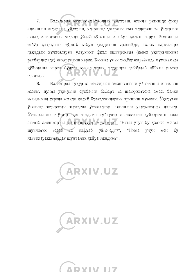 7. Болаларда максимал фаоллик уйғотиш, жонли равишда фикр алмашиш истагини уйғотиш, уларнинг фикрини авж олдириш ва ўзларини ахлоқ масалалари устида ўйлаб кўришга мажбур қилиш зарур. Болаларга тайёр ҳақиқатни зўрлаб қабул қилдириш ярамайди, ахлоқ нормалари ҳақидаги хулосаларни уларнинг фаол иштирокида (аммо ўқитувчининг раҳбарлигида) чиқартириш керак. Бунинг учун суҳбат жараёнида муҳокамага қўйилиши керак бўлган масалаларни олдиндан тайёрлаб қўйиш тавсия этилади. 8. Болаларда чуқур ва таъсирчан эмоцияларни уйғотишга интилиш лозим. Бунда ўқитувчи суҳбатни бефарк ва шавқ-завқсиз эмас, балки эмоционал тарзда жонли қилиб ўтказганидагина эришиш мумкин. Ўқитувчи ўзининг эҳтиросли эътиқоди ўсмирларга юқишини унутмаслиги даркор. Ўсмирларнинг ўзлари ҳис этадиган туйғуларни тахминан қуйидаги шаклда англаб олишларига эришиш жуда муҳимдир: &#34;Нима учун бу ҳодиса менда шунчалик ғазаб ва нафраб уйғотади?&#34;, &#34;Нима учун мен бу хаттиҳаракатлардан шунчалик ҳайратландим?&#34;. 