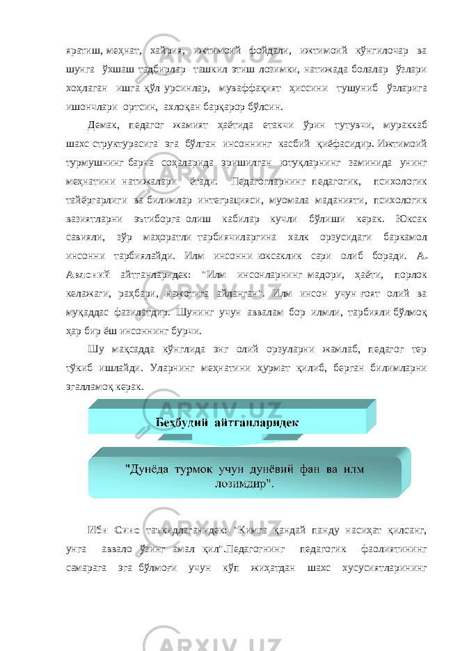 яратиш, меҳнат, хайрия, ижтимоий фойдали, ижтимоий кўнгилочар ва шунга ўхшаш тадбирлар ташкил этиш лозимки, натижада болалар ўзлари хоҳлаган ишга қўл урсинлар, муваффақият ҳиссини тушуниб ўзларига ишончлари ортсин, ахлоқан барқарор бўлсин. Демак, педагог жамият ҳаётида етакчи ўрин тутувчи, мураккаб шахс структурасига эга бўлган инсоннинг касбий қиёфасидир. Ижтимоий турмушнинг барча соҳаларида эришилган ютуқларнинг заминида унинг меҳнатини натижалари ётади. Педагогларнинг педагогик, психологик тайёргарлиги ва билимлар интеграцияси, муомала маданияти, психологик вазиятларни эътиборга олиш кабилар кучли бўлиши керак. Юксак савияли, зўр маҳоратли тарбиячиларгина халк орзусидаги баркамол инсонни тарбиялайди. Илм инсонни юксаклик сари олиб боради. А. Авлоний айтганларидек: &#34;Илм инсонларнинг мадори, ҳаёти, порлок келажаги, раҳбари, нажотига айланган&#34;. Илм инсон учун ғоят олий ва муқаддас фазилатдир. Шунинг учун аввалам бор илмли, тарбияли бўлмоқ ҳар бир ёш инсоннинг бурчи. Шу мақсадда кўнглида энг олий орзуларни жамлаб, педагог тер тўкиб ишлайди. Уларнинг меҳнатини ҳурмат қилиб, берган билимларни эгалламоқ керак. Ибн Сино таъкидлаганидек: &#34;Кимга қандай панду насиҳат қилсанг, унга аввало ўзинг амал қил&#34;.Педагогнинг педагогик фаолиятининг самарага эга бўлмоғи учун кўп жиҳатдан шахс хусусиятларининг 