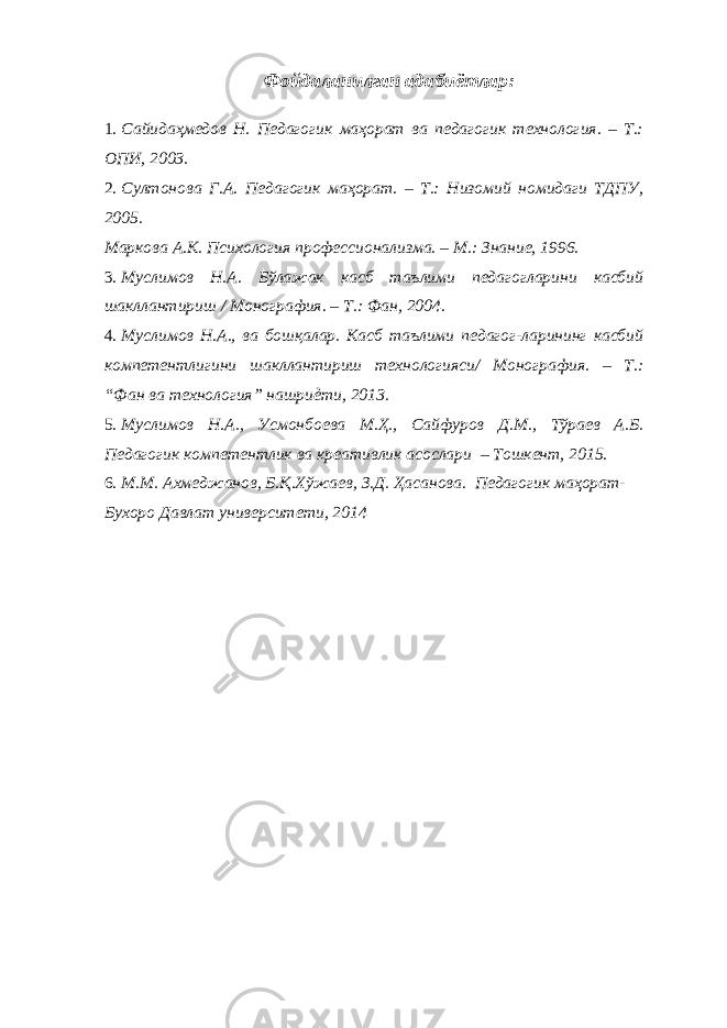 Фойдаланилган адабиётлар: 1. Сайидаҳмедов Н. Педагогик маҳорат ва педагогик технология. – Т.: ОПИ, 2003. 2. Султонова Г.А. Педагогик маҳорат. – Т.: Низомий номидаги ТДПУ, 2005. Маркова А.К. Психология профессионализма. – М.: Знание, 1996. 3. Муслимов Н.А. Бўлажак касб таълими педагогларини касбий шакллантириш / Монография. – Т.: Фан, 2004. 4. Муслимов Н.А., ва бошқалар. Касб таълими педагог-ларининг касбий компетентлигини шакллантириш технологияси/ Монография. – Т.: “Фан ва технология” нашриѐти, 2013. 5. Муслимов Н.А., Усмонбоева М.Ҳ., Сайфуров Д.М., Тўраев А.Б. Педагогик компетентлик ва креативлик асослари – Тошкент, 2015. 6. М.М. Ахмеджанов, Б.Қ.Хўжаев, З.Д. Ҳасанова. Педагогик маҳорат- Бухоро Давлат университети, 2014 