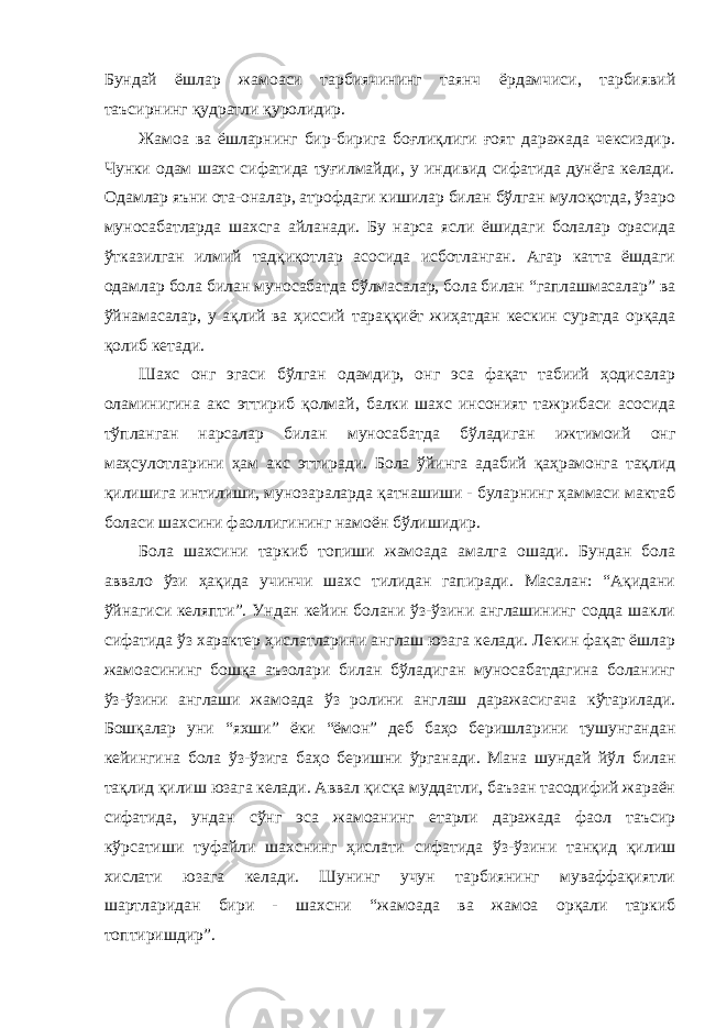 Бундай ёшлар жамоаси тарбиячининг таянч ёрдамчиси, тарбиявий таъсирнинг қудратли қуролидир. Жамоа ва ёшларнинг бир-бирига боғлиқлиги ғоят даражада чексиздир. Чунки одам шахс сифатида туғилмайди, у индивид сифатида дунёга келади. Одамлар яъни ота-оналар, атрофдаги кишилар билан бўлган мулоқотда, ўзаро муносабатларда шахсга айланади. Бу нарса ясли ёшидаги болалар орасида ўтказилган илмий тадқиқотлар асосида исботланган. Агар катта ёшдаги одамлар бола билан муносабатда бўлмасалар, бола билан “гаплашмасалар” ва ўйнамасалар, у ақлий ва ҳиссий тараққиёт жиҳатдан кескин суратда орқада қолиб кетади. Шахс онг эгаси бўлган одамдир, онг эса фақат табиий ҳодисалар оламинигина акс эттириб қолмай, балки шахс инсоният тажрибаси асосида тўпланган нарсалар билан муносабатда бўладиган ижтимоий онг маҳсулотларини ҳам акс эттиради. Бола ўйинга адабий қаҳрамонга тақлид қилишига интилиши, мунозараларда қатнашиши - буларнинг ҳаммаси мактаб боласи шахсини фаоллигининг намоён бўлишидир. Бола шахсини таркиб топиши жамоада амалга ошади. Бундан бола аввало ўзи ҳақида учинчи шахс тилидан гапиради. Масалан: “Ақидани ўйнагиси келяпти”. Ундан кейин болани ўз-ўзини англашининг содда шакли сифатида ўз характер ҳислатларини англаш юзага келади. Лекин фақат ёшлар жамоасининг бошқа аъзолари билан бўладиган муносабатдагина боланинг ўз-ўзини англаши жамоада ўз ролини англаш даражасигача кўтарилади. Бошқалар уни “яхши” ёки “ёмон” деб баҳо беришларини тушунгандан кейингина бола ўз-ўзига баҳо беришни ўрганади. Мана шундай йўл билан тақлид қилиш юзага келади. Аввал қисқа муддатли, баъзан тасодифий жараён сифатида, ундан сўнг эса жамоанинг етарли даражада фаол таъсир кўрсатиши туфайли шахснинг ҳислати сифатида ўз-ўзини танқид қилиш хислати юзага келади. Шунинг учун тарбиянинг муваффақиятли шартларидан бири - шахсни “жамоада ва жамоа орқали таркиб топтиришдир”. 