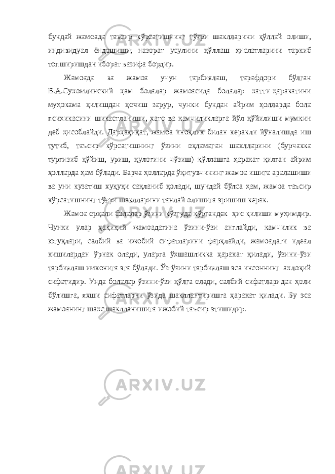 бундай жамоада таъсир кўрсатишнинг тўғри шаклларини қўллай олиши, индивидуал ёндошиши, назорат усулини қўллаш ҳислатларини таркиб топширишдан иборат вазифа бордир. Жамоада ва жамоа учун тарбиялаш, тарафдори бўлган В.А.Сухомлинский ҳам болалар жамоасида болалар хатти-ҳаракатини муҳокама қилишдан қочиш зарур, чунки бундан айрим ҳолларда бола психикасини шикастланиши, хато ва камчиликларга йўл қўйилиши мумкин деб ҳисоблайди. Дарҳақиқат, жамоа иноқлик билан керакли йўналишда иш тутиб, таъсир кўрсатишнинг ўзини оқламаган шаклларини (бурчакка турғизиб қўйиш, уриш, қулоғини чўзиш) қўллашга ҳаракат қилган айрим ҳолларда ҳам бўлади. Барча ҳолларда ўқитувчининг жамоа ишига аралашиши ва уни кузатиш хуқуқи сақланиб қолади, шундай бўлса ҳам, жамоа таъсир кўрсатишнинг тўғри шаклларини танлай олишига эришиш керак. Жамоа орқали болалар ўзини кўзгуда кўргандек ҳис қилиши муҳимдир. Чунки улар ҳақиқий жамоадагина ўзини-ўзи англайди, камчилик ва ютуқлари, салбий ва ижобий сифатларини фарқлайди, жамоадаги идеал кишилардан ўрнак олади, уларга ўхшашликка ҳаракат қилади, ўзини-ўзи тарбиялаш имконига эга бўлади. Ўз-ўзини тарбиялаш эса инсоннинг ахлоқий сифатидир. Унда болалар ўзини-ўзи қўлга олади, салбий сифатларидан ҳоли бўлишга, яхши сифатларни ўзида шакллантиришга ҳаракат қилади. Бу эса жамоанинг шахс шаклланишига ижобий таъсир этишидир. 