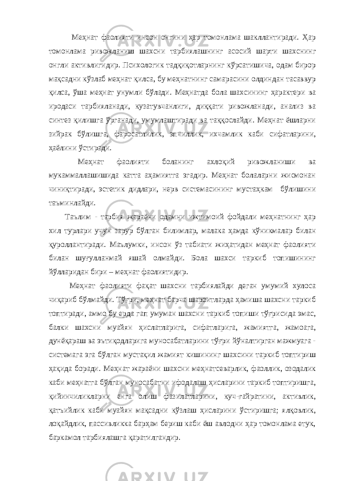  Меҳнат фаолияти инсон онгини ҳар томонлама шакллантиради. Ҳар томонлама ривожланиш шахсни тарбиялашнинг асосий шарти шахснинг онгли активлигидир. Психологик тадқиқотларнинг кўрсатишича, одам бирор мақсадни кўзлаб меҳнат қилса, бу меҳнатнинг самарасини олдиндан тасаввур қилса, ўша меҳнат унумли бўлади. Меҳнатда бола шахсининг ҳарактери ва иродаси тарбияланади, кузатувчанлиги, диққати ривожланади, анализ ва синтез қилишга ўрганади, умумлаштиради ва таққослайди. Меҳнат ёшларни зийрак бўлишга, фаросатлилик, эпчиллик, ихчамлик каби сифатларини, ҳаёлини ўстиради. Меҳнат фаолияти боланинг ахлоқий ривожланиши ва мукаммаллашишида катта аҳамиятга эгадир. Меҳнат болаларни жисмонан чиниқтиради, эстетик дидлари, нерв системасининг мустаҳкам бўлишини таъминлайди. Таълим - тарбия жараёни одамни ижтимоий фойдали меҳнатнинг ҳар хил турлари учун зарур бўлган билимлар, малака ҳамда кўникмалар билан қуроллантиради. Маълумки, инсон ўз табиати жиҳатидан меҳнат фаолияти билан шуғулланмай яшай олмайди. Бола шахси таркиб топишининг йўлларидан бири – меҳнат фаолиятидир. Меҳнат фаолияти фақат шахсни тарбиялайди деган умумий хулоса чиқариб бўлмайди. Тўғри, меҳнат барча шароитларда ҳамиша шахсни таркиб топтиради, аммо бу ерда гап умуман шахсни таркиб топиши тўғрисида эмас, балки шахсни муайян ҳислатларига, сифатларига, жамиятга, жамоага, дунёқараш ва эътиқодларига муносабатларини тўғри йўналтирган мажмуага - системага эга бўлган мустақил жамият кишининг шахсини таркиб топтириш ҳақида боради. Меҳнат жараёни шахсни меҳнатсеварлик, фаоллик, озодалик каби меҳнатга бўлган муносабатни ифодалаш ҳисларини таркиб топтиришга, қийинчиликларни енга олиш фазилатларини, куч-ғайратини, активлик, қатъийлик каби муайян мақсадни кўзлаш ҳисларини ўстиришга; ялқовлик, лоқайдлик, пассивликка барҳам бериш каби ёш авлодни ҳар томонлама етук, баркамол тарбиялашга қаратилгандир. 