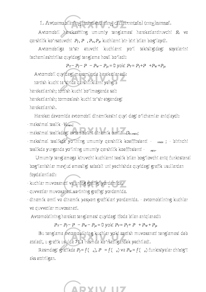 1. Avtomobilning harakatining differentsial tenglamasi. Avtomobil harakatining umumiy tenglamasi harakatlantiruvchi R t va qarshilik ko’rsatuvchi P f , P  , P w , P ja kuchlarni bir-biri bilan bog’laydi. Avtomobilga ta’sir etuvchi kuchlarni yo’l tekisligidagi soyalarini ixchamlashtirilsa quyidagi tenglama hosil bo’ladi: P Т − Р f − Р  − Р W − Р j а = 0 yoki Р Т = Р f + Р  + Р W + Р j а Avtomobil quyidagi maromlarda harakatlanadi: tortish kuchi ta’sirida qarshiliklarni yengib harakatlanish; tortish kuchi bo’lmaganda salt harakatlanish; tormozlash kuchi ta’sir etgandagi harakatlanish. Harakat davomida avtomobil dinamikasini quyi-dagi o’lchamlar aniqlaydi: - maksimal tezlik - V amax ; - maksimal tezlikdagi avtomobilni dinamik omili - D a.vmax ; - maksimal tezlikda yo’lning umumiy qarshilik koeffitsienti -  vmax ; - birinchi tezlikda yurganda yo’lning umumiy qarshilik koeffitsienti -  max . Umumiy tenglamaga kiruvchi kuchlarni tezlik bilan bog’lovchi aniq funktsional bog’lanishlar mavjud emasligi sababli uni yechishda quyidagi grafik usullardan foydalaniladi: - kuchlar muvozanati va uning grafigi yordamida. - quvvatlar muvozanati va uning grafigi yordamida. - dinamik omil va dinamik pasport grafiklari yordamida. - avtomobilning kuchlar va quvvatlar muvozanati. Avtomobilning harakat tenglamasi quyidagi ifoda bilan aniqlanadi: Р Т − Р f − Р  − Р W − Р j а = 0 yoki Р Т = Р f + Р  + Р W + Р j а Bu tenglama avtomobilning kuchlar yoki tortish muvozanati tenglamasi deb ataladi, u grafik usulda 21.1-rasmda ko’rsatilgandek yechiladi. Rasmdagi grafikda P f = f (  a ), Р  = f (  а ) va Р W = f (  а ) funktsiyalar chizig’i aks ettirilgan. 