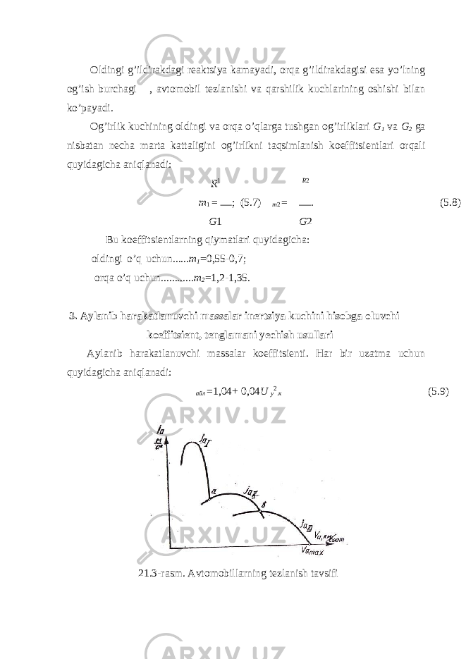  Oldingi g’ildirakdagi reaktsiya kamayadi, orqa g’ildirakdagisi esa yo’lning og’ish burchagi  , avtomobil tezlanishi va qarshilik kuchlarining oshishi bilan ko’payadi. Og’irlik kuchining oldingi va orqa o’qlarga tushgan og’irliklari G 1 va G 2 ga nisbatan necha marta kattaligini og’irlikni taqsimlanish koeffitsientlari orqali quyidagicha aniqlanadi: R 1 R 2 т 1 = ; (5.7) т 2 = . (5.8) G 1 G 2 Bu koeffitsientlarning qiymatlari quyidagicha: oldingi o’q uchun...... m 1 = 0,55-0,7; orqa o’q uchun............ m 2 = 1,2-1,35. 3. Aylanib harakatlanuvchi massalar inertsiya kuchini hisobga oluvchi koeffitsient, tenglamani yechish usullari Aylanib harakatlanuvchi massalar koeffitsienti. Har bir uzatma uchun quyidagicha aniqlanadi:  айл = 1,04 + 0,04 U у 2 . к (5.9) 21.3-rasm. Avtomobillarning tezlanish tavsifi 