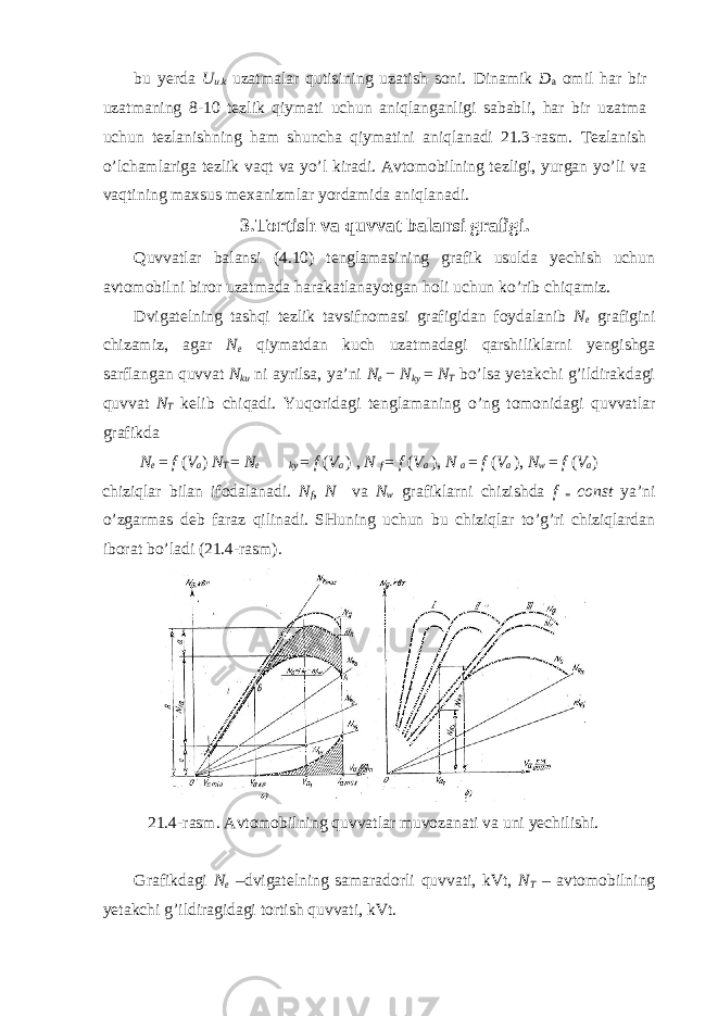bu yerda U u.k uzatmalar qutisining uzatish soni. Dinamik D a omil har bir uzatmaning 8-10 tezlik qiymati uchun aniqlanganligi sababli, har bir uzatma uchun tezlanishning ham shuncha qiymatini aniqlanadi 21.3-rasm. Tezlanish o’lchamlariga tezlik vaqt va yo’l kiradi. Avtomobilning tezligi, yurgan yo’li va vaqtining maxsus mexanizmlar yordamida aniqlanadi. 3.Tortish va quvvat balansi grafigi. Quvvatlar balansi (4.10) tenglamasining grafik usulda yechish uchun avtomobilni biror uzatmada harakatlanayotgan holi uchun ko’rib chiqamiz. Dvigatelning tashqi tezlik tavsifnomasi grafigidan foydalanib N e grafigini chizamiz, agar N e qiymatdan kuch uzatmadagi qarshiliklarni yengishga sarflangan quvvat N ku ni ayrilsa, ya’ni N e − N ky = N T bo’lsa yetakchi g’ildirakdagi quvvat N T kelib chiqadi. Yuqoridagi tenglamaning o’ng tomonidagi quvvatlar grafikda N e = f ( V a ) N T = N e  ky = f ( V a ) , N f = f ( V a ) , N a = f ( V a ) , N w = f ( V a ) chiziqlar bilan ifodalanadi. N f , N  va N w grafiklarni chizishda f = const ya’ni o’zgarmas deb faraz qilinadi. SHuning uchun bu chiziqlar to’g’ri chiziqlardan iborat bo’ladi (21.4-rasm). 21.4-rasm. Avtomobilning quvvatlar muvozanati va uni yechilishi. Grafikdagi N e –dvigatelning samaradorli quvvati, kVt, N T – avtomobilning yetakchi g’ildiragidagi tortish quvvati, kVt. 